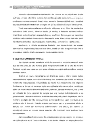 30__Apostila do Curso “Cultura da Mandioca”
_17 a 21 de novembro de 2014 / Castanhal, PA
A mandioca é considerada a mais brasileira das culturas, por ser originária do Brasil e
cultivada em todo o território nacional. Vem sendo explorada, basicamente, por pequenos
produtores, em áreas marginais de agricultura, em razão da sua rusticidade e da capacidade
de produzir relativamente bem em condições em que outras espécies sequer sobreviveriam.
Tendo suas raízes usadas como alimento básico por largas faixas da população e
consumidas como farinha, amido ou cozido (in natura), a mandioca apresenta elevada
importância sociocultural para as populações que a cultivam. Contudo, por sua capacidade
produtiva, pela qualidade do seu amido e da sua parte aérea, alcança novos mercados, tanto
na indústria (alimentícia e química) quanto na alimentação animal (raízes e parte aérea).
Atualmente, a ciência agronômica brasileira vem demonstrando ser possível
conservar as propriedades produtivas das terras, desde que seja assegurado aos solos o
emprego de medidas simples, exequíveis e econômicas de manejo.
O SOLO COMO UM RECURSO NATURAL
Dos recursos naturais renováveis, o solo é o que suporta a cobertura vegetal, sem a
qual os seres vivos, de uma maneira geral, não poderiam existir. Ele é uma das maiores
fontes de energia para a vida que vem sendo utilizado por geração após geração de homens,
animais e plantas.
O solo é um recurso natural porque ele é fonte de todos os fatores (exceto luz) de
desenvolvimento vegetal. Sob o ponto de vista de seus nutrientes, que podem ser repostos
lentamente pelos processos pedogenéticos, ou mesmo mais rapidamente pela adição de
fertilizantes, e de sua estrutura que pode ser modificada pelo manejo, ele é considerado
como um recurso natural exaurível renovável e, como tal, deve ser melhorado, isto é, deve
ser utilizado de forma racional, de maneira que seja mantida indefinidamente a sua
produtividade. Deve ser conservado de forma adequada para garantir às gerações futuras
melhores condições de vida, porque, embora os recursos bióticos sejam renováveis, a sua
produção não é ilimitada. Quando olhamos, entretanto, para a profundidade efetiva e
textura, que podem ser modificadas definitivamente pela erosão, ele poderia ser
considerado como um recurso natural exaurível não renovável, como qualquer outro
recurso mineral.
A preocupação pela conservação dos solos deve estar sempre presente nos processos
de exploração das terras. Quando eles ainda se encontram cobertos por vegetação arbórea
 