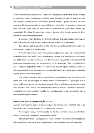 32__Apostila do Curso “Cultura da Mandioca”
_17 a 21 de novembro de 2014 / Castanhal, PA
declínio constante na produtividade. A alternativa de continuar utilizando o mesmo método
de exploração poderá condicionar a produção a cair abaixo de um nível tal, a partir do qual
um programa conservacionista dificilmente poderá manter a produtividade a um nível
constante. Nesta oportunidade, a produtividade terá diminuído e o usuário terá ainda de
fazer um ajuste para baixo se quiser mantê-la constante daí para frente. Talvez haja
necessidade de cultivo de gramíneas e árvores durante certo tempo, quando as áreas
estiverem excessivamente exploradas.
O agricultor estará diante de um declínio moderado de produtividade durante alguns
anos, seguido de uma crise em que tal produtividade passa a cair bruscamente.
Essa situação ocorre quando a erosão está depauperando grandemente o solo. Em
instante que a produção se torna inviável.
A conservação do solo sempre envolve comparações entre regiões. O solo retirado de
uma determinada área, pelas chuvas ou pelo vento, sempre se acumula em um outro local,
que pode ser ao sopé de encostas, no leito de um pequeno ou grande rio em seu caminho
para o mar, como acontece com os sedimentos no Rio Amazonas. Existe circunstância em
que o material depositado, como nas várzeas de rios de águas barrentas, pode ser
extremamente útil. O que é mais comum é o material erodido trazer danos, tanto ao local de
origem, quanto ao local que recebe.
Um motivo importante para a existência da conservação do solo é o aumento de
renda. Em razão da defasagem do tempo entre o investimento e a produção, que a
conservação quase sempre introduz, as comparações devem ser feitas sempre em termos de
valor atual e da renda futura. Tudo isso conduz à conclusão de que a conservação do solo ou
a sua falta tem uma importante relação com a produtividade e, por conseguinte, com a
rentabilidade das propriedades.
CONCEITO DE MANEJO E CONSERVAÇÃO DO SOLO
Manejar o solo significa aplicar a ele um conjunto de técnicas com a finalidade não só de
protegê-lo como também de melhorar a produção das culturas.
No manejo do solo, a melhor decisão é a de elevar e manter a sua produtividade,
como: as técnicas de manejo e os programas de manejo.
Técnicas de manejo – são aquelas que visam aumentar e manter a potencialidade dos
solos; envolvem o controle de suas propriedades e características e o controle da erosão.
 