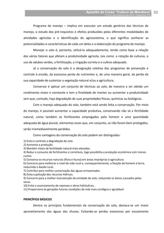 Apostila do Curso “Cultura da Mandioca”
17 a 21 de novembro de 2014 / Castanhal, PA_
_33
Programa de manejo – implica em executar um estudo genérico das técnicas de
manejo, o estudo dos pré-requisitos e efeitos produzidos pelas diferentes modalidades de
atividades agrícolas e a identificação do agrossistema, o que significa conhecer as
potencialidades e características de cada um deles e a elaboração do programa de manejo.
Manejar o solo é, portanto, utilizá-lo adequadamente, tendo como base a relação
dos vários fatores que afetam a produtividade agrícola, tais como: a rotação de culturas, o
uso de adubos verdes, a fertilização, a irrigação correta e o cultivo adequado.
Já a conservação do solo é a designação coletiva dos programas de prevenção e
controle à erosão, da excessiva perda de nutrientes e, de uma maneira geral, da perda de
sua capacidade de sustentar a vegetação natural e/ou a agricultura.
Conservar é aplicar um conjunto de técnicas ao solo, de maneira a ser obtido um
rendimento maior e constante e tem a finalidade de manter ou aumentar a produtividade
sem que, contudo, haja degradação de suas propriedades físicas, químicas ou biológicas.
Com o manejo adequado do solo, também está sendo feita a conservação. Por meio
do manejo, é possível aumentar a capacidade produtiva, conservando não só a fertilidade
natural, como também os fertilizantes empregados pelo homem e uma quantidade
adequada de água pluvial, elementos esses que, em conjunto, se não forem bem protegidos,
serão irremediavelmente perdidos.
Como vantagens da conservação do solo podem ser distinguidas:
1) Evita e controla a degradação do solo.
2) Aumenta a produção.
3) Mantém níveis de fertilidade natural mais elevados.
4) Reduz o consumo de fertilizantes e corretivos, logo possibilita a produção econômica com menos
custos.
5) Conserva os recursos naturais (flora e fauna) em áreas impróprias à agricultura.
6) Concorre para melhorar o nível de vida rural e, consequentemente, a fixação do homem à terra,
reduzindo o êxodo rural.
7) Contribui para melhor conservação das águas armazenadas.
8) Evita a poluição dos recursos hídricos.
9) Concorre para a melhor manutenção da umidade do solo, reduzindo os danos causados pelas
secas.
10) Evita o assoreamento de represas e obras hidráulicas; .
11) Proporciona às gerações futuras condições de vida mais condigna e agradável.
PRINCÍPIOS BÁSICOS
Dentre os princípios fundamentais da conservação do solo, destaca-se um maior
aproveitamento das águas das chuvas. Evitando-se perdas excessivas por escoamento
 