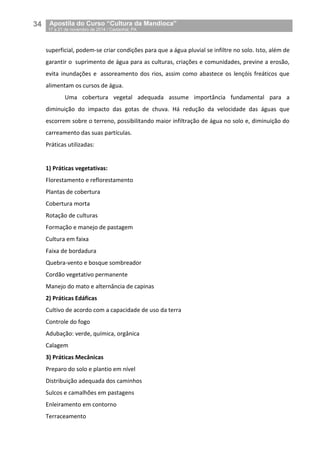 34__Apostila do Curso “Cultura da Mandioca”
_17 a 21 de novembro de 2014 / Castanhal, PA
superficial, podem-se criar condições para que a água pluvial se infiltre no solo. Isto, além de
garantir o suprimento de água para as culturas, criações e comunidades, previne a erosão,
evita inundações e assoreamento dos rios, assim como abastece os lençóis freáticos que
alimentam os cursos de água.
Uma cobertura vegetal adequada assume importância fundamental para a
diminuição do impacto das gotas de chuva. Há redução da velocidade das águas que
escorrem sobre o terreno, possibilitando maior infiltração de água no solo e, diminuição do
carreamento das suas partículas.
Práticas utilizadas:
1) Práticas vegetativas:
Florestamento e reflorestamento
Plantas de cobertura
Cobertura morta
Rotação de culturas
Formação e manejo de pastagem
Cultura em faixa
Faixa de bordadura
Quebra-vento e bosque sombreador
Cordão vegetativo permanente
Manejo do mato e alternância de capinas
2) Práticas Edáficas
Cultivo de acordo com a capacidade de uso da terra
Controle do fogo
Adubação: verde, química, orgânica
Calagem
3) Práticas Mecânicas
Preparo do solo e plantio em nível
Distribuição adequada dos caminhos
Sulcos e camalhões em pastagens
Enleiramento em contorno
Terraceamento
 