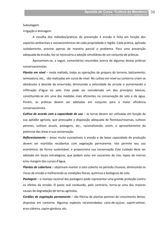 Apostila do Curso “Cultura da Mandioca”
17 a 21 de novembro de 2014 / Castanhal, PA_
_35
Subsolagem
Irrigação e drenagem
A escolha dos métodos/práticas de prevenção à erosão é feita em função dos
aspectos ambientais e socioeconômicos de cada propriedade e região. Cada prática, aplicada
isoladamente, previne apenas de maneira parcial o problema. Para uma prevenção
adequada da erosão, faz-se necessária a adoção simultânea de um conjunto de práticas.
Apresentam-se, a seguir, comentários resumidos acerca de algumas destas práticas
conservacionistas:
Plantio em nível – neste método, todas as operações de preparo do terreno, balizamento,
semeadura, etc., são realizadas em curva de nível. No cultivo em nível ou contorno criam-se
obstáculos à descida da enxurrada, diminuindo a velocidade de arraste e aumentando a
infiltração d’água no solo. Este pode ser considerado um dos princípios básicos,
constituindo-se em uma das medidas mais eficientes na conservação do solo e da água.
Porém, as práticas devem ser adotadas em conjunto para a maior eficiência
conservacionista.
Cultivo de acordo com a capacidade de uso – as terras devem ser utilizadas em função da
sua aptidão agrícola, que pressupõe a disposição adequada de florestas/reservas, cultivos
perenes, cultivos anuais, pastagens, etc., racionalizando, assim, o aproveitamento do
potencial das áreas e sua conservação.
Reflorestamento – áreas muito susceptíveis à erosão e de baixa capacidade de produção
devem ser mantidas recobertas com vegetação permanente. Isto permite seu uso
econômico, de forma sustentável, e proporciona sua conservação. Este cuidado deve ser
adotado em locais estratégicos, que podem estar em nascentes de rios, topos de morros
e/ou margem dos cursos d’água.
Plantas de cobertura – objetivam manter o solo coberto no período chuvoso, diminuindo os
riscos de erosão e melhorando as condições físicas, químicas e biológicas do solo.
Pastagem – o manejo racional das pastagens pode representar uma grande proteção contra
os efeitos da erosão. O pasto mal conduzido, pelo contrário, torna-se uma das maiores
causas de degradação de terras agrícolas.
Cordões de vegetação permanente – são fileiras de plantas perenes de crescimento denso,
dispostas em contorno. Algumas espécies recomendadas: cana-de-açúcar, capim-vetiver,
erva-cidreira, capim-gordura, etc.
 