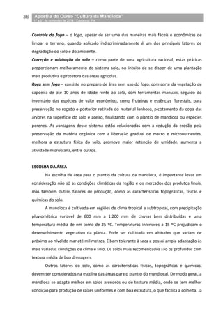 36__Apostila do Curso “Cultura da Mandioca”
_17 a 21 de novembro de 2014 / Castanhal, PA
Controle do fogo – o fogo, apesar de ser uma das maneiras mais fáceis e econômicas de
limpar o terreno, quando aplicado indiscriminadamente é um dos principais fatores de
degradação do solo e do ambiente.
Correção e adubação do solo – como parte de uma agricultura racional, estas práticas
proporcionam melhoramento do sistema solo, no intuito de se dispor de uma plantação
mais produtiva e protetora das áreas agrícolas.
Roça sem fogo – consiste no preparo de área sem uso do fogo, com corte da vegetação de
capoeira de até 10 anos de idade rente ao solo, com ferramentas manuais, seguido do
inventário das espécies de valor econômico, como fruteiras e essências florestais, para
preservação no roçado e posterior retirada do material lenhoso, picotamento da copa das
árvores na superfície do solo e aceiro, finalizando com o plantio de mandioca ou espécies
perenes. As vantagens desse sistema estão relacionadas com a redução da erosão pela
preservação da matéria orgânica com a liberação gradual de macro e micronutrientes,
melhora a estrutura física do solo, promove maior retenção de umidade, aumenta a
atividade microbiana, entre outros.
ESCOLHA DA ÁREA
Na escolha da área para o plantio da cultura da mandioca, é importante levar em
consideração não só as condições climáticas da região e os mercados dos produtos finais,
mas também outros fatores de produção, como as características topográficas, físicas e
químicas do solo.
A mandioca é cultivada em regiões de clima tropical e subtropical, com precipitação
pluviométrica variável de 600 mm a 1.200 mm de chuvas bem distribuídas e uma
temperatura média de em torno de 25 ºC. Temperaturas inferiores a 15 ºC prejudicam o
desenvolvimento vegetativo da planta. Pode ser cultivada em altitudes que variam de
próximo ao nível do mar até mil metros. É bem tolerante à seca e possui ampla adaptação às
mais variadas condições de clima e solo. Os solos mais recomendados são os profundos com
textura média de boa drenagem.
Outros fatores do solo, como as características físicas, topográficas e químicas,
devem ser considerados na escolha das áreas para o plantio do mandiocal. De modo geral, a
mandioca se adapta melhor em solos arenosos ou de textura média, onde se tem melhor
condição para produção de raízes uniformes e com boa estrutura, o que facilita a colheita. Já
 
