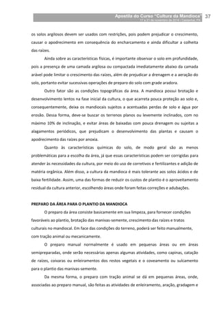 Apostila do Curso “Cultura da Mandioca”
17 a 21 de novembro de 2014 / Castanhal, PA_
_37
os solos argilosos devem ser usados com restrições, pois podem prejudicar o crescimento,
causar o apodrecimento em consequência do encharcamento e ainda dificultar a colheita
das raízes.
Ainda sobre as características físicas, é importante observar o solo em profundidade,
pois a presença de uma camada argilosa ou compactada imediatamente abaixo da camada
arável pode limitar o crescimento das raízes, além de prejudicar a drenagem e a aeração do
solo, portanto evitar sucessivas operações de preparo do solo com grade aradora.
Outro fator são as condições topográficas da área. A mandioca possui brotação e
desenvolvimento lentos na fase inicial da cultura, o que acarreta pouca proteção ao solo e,
consequentemente, deixa os mandiocais sujeitos a acentuadas perdas de solo e água por
erosão. Dessa forma, deve-se buscar os terrenos planos ou levemente inclinados, com no
máximo 10% de inclinação, e evitar áreas de baixadas com pouca drenagem ou sujeitas a
alagamentos periódicos, que prejudicam o desenvolvimento das plantas e causam o
apodrecimento das raízes por anoxia.
Quanto às características químicas do solo, de modo geral são as menos
problemáticas para a escolha da área, já que essas características podem ser corrigidas para
atender às necessidades da cultura, por meio do uso de corretivos e fertilizantes e adição de
matéria orgânica. Além disso, a cultura da mandioca é mais tolerante aos solos ácidos e de
baixa fertilidade. Assim, uma das formas de reduzir os custos de plantio é o aproveitamento
residual da cultura anterior, escolhendo áreas onde foram feitas correções e adubações.
PREPARO DA ÁREA PARA O PLANTIO DA MANDIOCA
O preparo da área consiste basicamente em sua limpeza, para fornecer condições
favoráveis ao plantio, brotação das manivas-semente, crescimento das raízes e tratos
culturais no mandiocal. Em face das condições do terreno, poderá ser feito manualmente,
com tração animal ou mecanicamente.
O preparo manual normalmente é usado em pequenas áreas ou em áreas
semipreparadas, onde serão necessárias apenas algumas atividades, como capinas, catação
de raízes, coivaras ou enleiramentos dos restos vegetais e o coveamento ou sulcamento
para o plantio das manivas-semente.
Da mesma forma, o preparo com tração animal se dá em pequenas áreas, onde,
associadas ao preparo manual, são feitas as atividades de enleiramento, aração, gradagem e
 