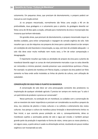 38__Apostila do Curso “Cultura da Mandioca”
_17 a 21 de novembro de 2014 / Castanhal, PA
sulcamento. Em pequenas áreas, que precisam de desmatamento, o preparo poderá ser
manual ou com tração animal.
Já no preparo mecanizado, normalmente são feitas uma aração a 40 cm de
profundidade, duas gradagens e o sulcamento para o plantio. As gradagens deverão ser
feitas cerca de 30 dias após a aração, utilizada para nivelamento da área e incorporação das
invasoras que tenham rebrotado.
Em grandes áreas, que precisam de desmatamento, o preparo mecanizado requer os
devidos cuidados, para evitar compactação e raspagem da camada orgânica do solo. Vale
ressaltar que o uso de máquinas nos preparos de áreas para o plantio deverá se dar sempre
em condições de solo favoráveis à mecanização, ou seja, com teor de umidade adequado – o
solo não deve estar muito molhado nem muito seco, a fim de evitar compactação e
desagregação.
É importante ressaltar que todas as atividades de preparo da área para o plantio do
mandiocal deverão seguir as curvas de nível previamente marcadas e que os solos deverão
ser removidos o mínimo possível, visando preservar suas características químicas e físicas.
Por exemplo: no plantio de mandioca em fileiras duplas, o preparo da área poderá ser feito
somente na faixa onde serão instaladas as linhas de plantio da cultura, com utilização de
subsolador.
CONSERVAÇÃO DO SOLO PARA O PLANTIO DA MANDIOCA
A conservação do solo deve ser uma preocupação constante dos produtores na
implantação de qualquer atividade agrícola. É preciso ter sempre em mente que “o solo é
um patrimônio do produtor e precisa ser conservado”.
Nesse particular, na condução de um mandiocal, os cuidados com a conservação do
solo se revestem de maior importância e precisam ser considerados na escolha e preparo da
área, nos sistemas de plantio e tratos culturais e na colheita e enleiramento dos restos
culturais. Isso porque a cultura da mandioca possui brotação e desenvolvimento lentos na
fase inicial, o que acarreta pouca proteção ao solo e, consequentemente, deixa os
mandiocais sujeitos a acentuadas perdas de solo e água por erosão; e também porque
grande parte da produção é exportada na forma de raízes, ramas para os novos plantios e,
em alguns casos, a parte aérea é usada na alimentação animal, resultando em pouco resíduo
orgânico a ser incorporado ao solo.
 