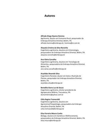 Autores
Alfredo Kingo Oyama Homma
Agrônomo, doutor em Economia Rural, pesquisador da
Embrapa Amazônia Oriental, Belém, PA.
alfredo.homma@embrapa.br, homma@oi.com.br
Aloyséia Cristina da Silva Noronha
Engenheira-agrônoma, doutora em Entomologia,
pesquisadora da Embrapa Amazônia Oriental, Belém, PA.
aloyseia.noronha@embrapa.br
Ana Vânia Carvalho
Engenheira-agrônoma, doutora em Tecnologia de
Alimentos, pesquisadora da Embrapa Amazônia Oriental,
Belém, PA.
ana-vania.carvalho@embrapa.br
Arystides Resende Silva
Engenheiro florestal, doutor em Solos e Nutrição de
Plantas, pesquisador da Embrapa Amazônia Oriental,
Belém, PA.
arystides.silva@embrapa.br
Benedito Dutra Luz de Souza
Engenheiro-agrônomo, diretor-presidente da
Agropecuária Milênio, Tracuateua, PA.
dutramilenio@yahoo.com.br
Célia Regina Tremacoldi
Engenheira-agrônoma, doutora em
Agronomia/Fitopatologia, pesquisadora da Embrapa
Amazônia Oriental, Belém, PA.
celia.tremacoldi@embrapa.br
Elisa Ferreira Moura Cunha
Bióloga, doutora em Genética e Melhoramento,
pesquisadora da Embrapa Amazônia Oriental, Belém, PA.
elisa.moura@embrapa.br
 