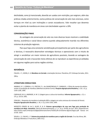 44__Apostila do Curso “Cultura da Mandioca”
_17 a 21 de novembro de 2014 / Castanhal, PA
declividade, como já mencionado, deverão ser usadas com restrições, por exigirem, além das
práticas citadas anteriormente, outras práticas de conservação do solo mais onerosas, como
terraços em nível ou com inclinações e canais escoadouros. Vale ressaltar que devemos
evitar o plantio de mandioca em áreas com declividade superior a 10%.
CONSIDERAÇÕES FINAIS
As vantagens da conservação do solo nos mais diversos locais mostram a viabilidade
técnica, econômica e social desse sistema quando adequadamente inserido nos diferentes
sistemas de produção regionais.
Para que haja uma constante sensibilização principalmente por parte dos agricultores
e técnicos, é necessário desenvolver estratégias técnicas e operacionais com o intuito de
atingir e sensibilizar um maior número de agricultores possíveis, levando as vantagens da
conservação do solo e buscando meios efetivos de se reproduzir as experiências já validadas
em algumas regiões para outras regiões vizinhas.
REFERÊNCIA
FIALHO, J. F.; VIEIRA, E. A. Mandioca no Cerrado: orientações técnicas. Planaltina, DF: Embrapa Cerrados, 2011.
208 p.
LITERATURA CONSULTADA
AMABILE, R. F.; CORREIA, J. R.; FREITAS, P. L. de; BLANCENEAUX, P.; GAMALIEL, J. Efeito do manejo de adubos
verdes na produção de mandioca (Manihot esculenta Crantz). Pesquisa Agropecuária Brasileira, v. 29, n. 8, p.
1193-1199, 1994.
CARVALHO, M. A.; ANDRADE, A. M. S. Calagem para a cultura da mandioca. Informe Agropecuário, v. 15, n.
171, p. 10-14, 1991.
FIDALSKI, J. Respostas da mandioca à adubação NPK e calagem em solos arenosos do noroeste do Paraná.
Pesquisa Agropecuária Brasileira, v. 34, n. 8, p.1353-1359, 1999.
MODESTO JÚNIOR, M. de S.; ALVES, R. N. B. Sistema agroecológico de roça sem fogo para produção de
mandioca em Moju. Amazônia: Ciência & Desenvolvimento, v. 7, n. 14, p. 59-68, jan./jun. 2012. Disponível em:
http://ainfo.cnptia.embrapa.br/digital/bitstream/item/73359/1/N-14-Sistema-Agroecologico.pdf. Acesso em:
23 abr. 2014.
SOUZA, L. S.; FIALHO, J. F. Sistema de produção de mandioca para a região do Cerrado. Cruz das Almas, BA:
Embrapa Mandioca e Fruticultura, 2003. 61 p.
 