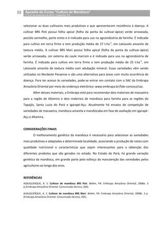 52__Apostila do Curso “Cultura da Mandioca”
_17 a 21 de novembro de 2014 / Castanhal, PA
selecionar as duas cultivares mais produtivas e que apresentaram resistência à doença. A
cultivar BRS Poti possui folha apical (folha da ponta da cultivar-ápice) verde arroxeada,
pecíolo vermelho, porte ereto e é indicada para uso na agroindústria de farinha. É indicada
para cultivo em terra firme e tem produção média de 27 t.ha-1
, em Latossolo amarelo de
textura média. A cultivar BRS Mari possui folha apical (folha da ponta da cultivar-ápice)
verde arroxeada, cor externa do caule marrom e é indicada para uso na agroindústria de
farinha. É indicada para cultivo em terra firme e tem produção média de 25 t.ha-1
, em
Latossolo amarelo de textura média com adubação mineral. Essas variedades vêm sendo
utilizadas no Nordeste Paraense e são uma alternativa para áreas com muita ocorrência de
doença. Para ter acesso às variedades, pode-se entrar em contato com o SAC da Embrapa
Amazônia Oriental por meio do endereço eletrônico: www.embrapa.br/fale-conosco/sac.
Além desses materiais, a Embrapa está para recomendar dois materiais de macaxeira
para a região de Altamira e dois materiais de mandioca para farinha para as regiões do
Tapajós, Santa Luzia do Pará e Igarapé-Açu. Atualmente há ensaios de competição de
variedades de macaxeira, mandioca amarela e mandiocaba em fase de avaliação em Igarapé-
Açu e Altamira.
CONSIDERAÇÕES FINAIS
O melhoramento genético da mandioca é necessário para selecionar as variedades
mais produtivas e adaptadas a determinada localidade, associando a produção de raízes com
qualidade nutricional e características que sejam interessantes para a obtenção dos
diferentes produtos que são gerados no estado. No Estado do Pará, há grande variação
genética da mandioca, em grande parte pelo esforço da manutenção das variedades pelos
agricultores ao longo dos anos.
REFERÊNCIAS
ALBUQUERQUE, A. S. Cultivar de mandioca BRS Poti. Belém, PA: Embrapa Amazônia Oriental, 2008a. 3
p.(Embrapa Amazônia Oriental. Comunicado técnico, 204).
ALBUQUERQUE, A. S. Cultivar de mandioca BRS Mari. Belém, PA: Embrapa Amazônia Oriental, 2008b. 3 p.
(Embrapa Amazônia Oriental. Comunicado técnico, 205).
 