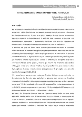 Apostila do Curso “Cultura da Mandioca”
17 a 21 de novembro de 2014 / Castanhal, PA_
_53
PRODUÇÃO DE MANDIOCA EM ROÇA SEM FOGO E TRIO DA PRODUTIVIDADE
Moisés de Souza Modesto Júnior
Raimundo Nonato Brabo Alves
INTRODUÇÃO
Nos últimos anos têm sido divulgados na mídia diversos estudos enfatizando o aumento da
temperatura média global do ar e dos oceanos, secas persistentes, enchentes calamitosas,
derretimento generalizado da neve e do gelo e elevação do nível do mar ameaçando a
segurança alimentar e comprometendo os esforços para a redução da pobreza e do
desenvolvimento sustentável. O aquecimento global tem sido apontado como principal
evidência dessa mudança do clima devido às emissões de gases de efeito estufa.
As emissões de gases de efeito estufa ocorrem praticamente em todas as atividades
humanas e setores da economia: na agricultura, principalmente por meio das queimadas por
ocasião do preparo da terra para plantio e aplicação excessiva de fertilizantes; na pecuária,
pelo não tratamento de dejetos animais e pela fermentação entérica do gado que produz
gás metano no sistema digestivo que é exalado no ambiente; no transporte, pelo uso de
combustíveis fósseis, como gasolina, diesel e gás natural; no tratamento dos resíduos
sólidos, pela forma como o lixo é tratado e disposto; nas florestas, pelo desmatamento e
degradação de florestas; e nas indústrias, pelos processos de produção, como cimento,
alumínio, ferro e aço (BRASIL, 2013).
Entre esses fatores que provocam mudanças climáticas destacam-se as queimadas e o
desmatamento das florestas para agricultura e pecuária que ocorrem na Amazônia,
incluindo os incêndios florestais, as queimadas das capoeiras e savanas, sendo responsável
por cerca de 75% das emissões brasileiras de GEE (gases de efeito estufa), de acordo com Sá
et al. (2007). Somente o desmatamento representa 55% das emissões de GEE e os setores da
agricultura e pecuária representam 25% (CAMINHOS..., 2009).
No Brasil, são devastadas imensas áreas de cobertura vegetal todos os anos, sendo
registrados mais de 249 mil focos de fogo em 2010 (INSTITUTO NACIONAL DE PESQUISAS ESPACIAIS,
2010). Na literatura disponível, o que se lê sobre os efeitos negativos do uso do fogo está
associado à redução da fertilidade dos solos com redução da produtividade dos cultivos,
degradação florestal, aumento da frequência de chuvas ácidas, doenças pulmonares,
 