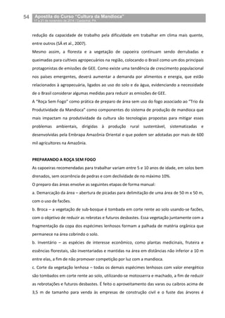54__Apostila do Curso “Cultura da Mandioca”
_17 a 21 de novembro de 2014 / Castanhal, PA
redução da capacidade de trabalho pela dificuldade em trabalhar em clima mais quente,
entre outros (SÁ et al., 2007).
Mesmo assim, a floresta e a vegetação de capoeira continuam sendo derrubadas e
queimadas para cultivos agropecuários na região, colocando o Brasil como um dos principais
protagonistas de emissões de GEE. Como existe uma tendência de crescimento populacional
nos países emergentes, deverá aumentar a demanda por alimentos e energia, que estão
relacionados à agropecuária, ligados ao uso do solo e da água, evidenciando a necessidade
de o Brasil considerar algumas medidas para reduzir as emissões de GEE.
A “Roça Sem Fogo” como prática de preparo de área sem uso do fogo associado ao “Trio da
Produtividade da Mandioca” como componentes do sistema de produção de mandioca que
mais impactam na produtividade da cultura são tecnologias propostas para mitigar esses
problemas ambientais, dirigidas à produção rural sustentável, sistematizadas e
desenvolvidas pela Embrapa Amazônia Oriental e que podem ser adotadas por mais de 600
mil agricultores na Amazônia.
PREPARANDO A ROÇA SEM FOGO
As capoeiras recomendadas para trabalhar variam entre 5 e 10 anos de idade, em solos bem
drenados, sem ocorrência de pedras e com declividade de no máximo 10%.
O preparo das áreas envolve as seguintes etapas de forma manual:
a. Demarcação da área – abertura de picadas para delimitação de uma área de 50 m x 50 m,
com o uso de facões.
b. Broca – a vegetação de sub-bosque é tombada em corte rente ao solo usando-se facões,
com o objetivo de reduzir as rebrotas e futuros desbastes. Essa vegetação juntamente com a
fragmentação da copa dos espécimes lenhosos formam a palhada de matéria orgânica que
permanece na área cobrindo o solo.
b. Inventário – as espécies de interesse econômico, como plantas medicinais, fruteira e
essências florestais, são inventariadas e mantidas na área em distâncias não inferior a 10 m
entre elas, a fim de não promover competição por luz com a mandioca.
c. Corte da vegetação lenhosa – todas os demais espécimes lenhosos com valor energético
são tombados em corte rente ao solo, utilizando-se motosserra e machado, a fim de reduzir
as rebrotações e futuros desbastes. É feito o aproveitamento das varas ou caibros acima de
3,5 m de tamanho para venda às empresas de construção civil e o fuste das árvores é
 