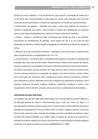 Apostila do Curso “Cultura da Mandioca”
17 a 21 de novembro de 2014 / Castanhal, PA_
_55
cortado em toras medindo 1 m de comprimento, para permitir a formação de medas de 1
m3
de lenha para comercialização ou fabricação de carvão. Esta operação deve ser feita
árvore por árvore para facilitar o trânsito dos operadores e a retirada do material lenhoso.
d. Picotamento da galhada – efetuado com facão e foice com objetivo de fracionar e
rebaixar a vegetação para cobrir o solo e facilitar o trânsito de trabalhadores na área bem
como as operações de piqueteamento, abertura de covas e plantio da mandioca.
e. Aceiro – limpeza e retirada de toda a biomassa para dentro da área a ser plantada,
proveniente do rebaixamento da galhada, numa largura de até 5 m, em volta da área
preparada para plantio, visando impedir propagação de incêndios para dentro do roçado de
cultivo.
f. Abertura de covas e plantio da mandioca – realizado no início das chuvas, imediatamente
após o preparo de área, no espaçamento de 1 m x 1 m.
g. Tratos culturais – aos 30 dias após a emergência da mandioca é realizado um desbaste das
brotações dos tocos com uso de facões. Posteriormente, efetuar duas capinas das plantas
invasoras conforme a necessidade nos primeiros 150 dias de plantio da cultura da mandioca.
Na técnica de preparo de área da Roça sem Fogo busca-se extrair retorno econômico dos
recursos naturais existentes na vegetação de capoeira por meio da lenha, carvão, caibros
para construção civil, sementes, óleos, moirões para cercas, plantas ornamentais, artefatos
para artesanatos e outros, deixando-se na área as espécies de importância econômica, como
fruteiras, essências florestais, espécies melíferas, medicinais, oleíferas e outras, num
espaçamento mínimo de 20 m uma das outras, para evitar o sombreamento da mandioca.
VANTAGENS DA ROÇA SEM FOGO
As vantagens da roça sem fogo estão relacionadas com a preservação da matéria orgânica e
da liberação gradual de macro e micronutrientes para o solo, tais como: Ca, Mg e S. A
decomposição da matéria orgânica eleva o pH e funciona como condicionador de solo para a
elevação da Capacidade de Troca de Cátions (CTC). A matéria orgânica melhora a estrutura
física do solo, promove maior retenção de umidade, aumenta a atividade microbiana e reduz
os efeitos da erosão (LUCHESE et al., 2002). Todas as opções de manejo que aumentam as
entradas de matéria orgânica nos solos e que diminuem a mineralização da matéria orgânica
promovem o acúmulo de carbono nos solos (SADOWSKY et al., 1996).
 