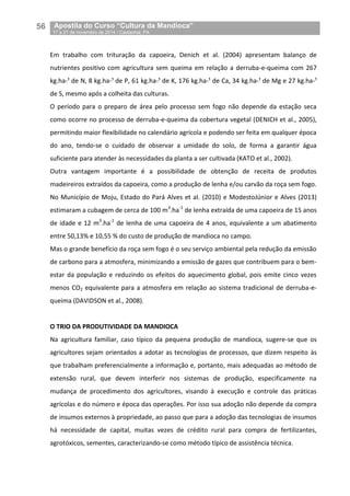 56__Apostila do Curso “Cultura da Mandioca”
_17 a 21 de novembro de 2014 / Castanhal, PA
Em trabalho com trituração da capoeira, Denich et al. (2004) apresentam balanço de
nutrientes positivo com agricultura sem queima em relação a derruba-e-queima com 267
kg.ha-¹ de N, 8 kg.ha-¹ de P, 61 kg.ha-¹ de K, 176 kg.ha-¹ de Ca, 34 kg.ha-¹ de Mg e 27 kg.ha-¹
de S, mesmo após a colheita das culturas.
O período para o preparo de área pelo processo sem fogo não depende da estação seca
como ocorre no processo de derruba-e-queima da cobertura vegetal (DENICH et al., 2005),
permitindo maior flexibilidade no calendário agrícola e podendo ser feita em qualquer época
do ano, tendo-se o cuidado de observar a umidade do solo, de forma a garantir água
suficiente para atender às necessidades da planta a ser cultivada (KATO et al., 2002).
Outra vantagem importante é a possibilidade de obtenção de receita de produtos
madeireiros extraídos da capoeira, como a produção de lenha e/ou carvão da roça sem fogo.
No Município de Moju, Estado do Pará Alves et al. (2010) e ModestoJúnior e Alves (2013)
estimaram a cubagem de cerca de 100 m3
.ha-1
de lenha extraída de uma capoeira de 15 anos
de idade e 12 m3
.ha-1
de lenha de uma capoeira de 4 anos, equivalente a um abatimento
entre 50,13% e 10,55 % do custo de produção de mandioca no campo.
Mas o grande benefício da roça sem fogo é o seu serviço ambiental pela redução da emissão
de carbono para a atmosfera, minimizando a emissão de gazes que contribuem para o bem-
estar da população e reduzindo os efeitos do aquecimento global, pois emite cinco vezes
menos CO2 equivalente para a atmosfera em relação ao sistema tradicional de derruba-e-
queima (DAVIDSON et al., 2008).
O TRIO DA PRODUTIVIDADE DA MANDIOCA
Na agricultura familiar, caso típico da pequena produção de mandioca, sugere-se que os
agricultores sejam orientados a adotar as tecnologias de processos, que dizem respeito às
que trabalham preferencialmente a informação e, portanto, mais adequadas ao método de
extensão rural, que devem interferir nos sistemas de produção, especificamente na
mudança de procedimento dos agricultores, visando à execução e controle das práticas
agrícolas e do número e época das operações. Por isso sua adoção não depende da compra
de insumos externos à propriedade, ao passo que para a adoção das tecnologias de insumos
há necessidade de capital, muitas vezes de crédito rural para compra de fertilizantes,
agrotóxicos, sementes, caracterizando-se como método típico de assistência técnica.
 