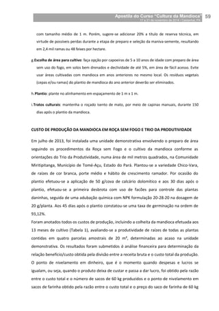 Apostila do Curso “Cultura da Mandioca”
17 a 21 de novembro de 2014 / Castanhal, PA_
_59
com tamanho médio de 1 m. Porém, sugere-se adicionar 20% a título de reserva técnica, em
virtude de possíveis perdas durante a etapa de preparo e seleção da maniva-semente, resultando
em 2,4 mil ramas ou 48 feixes por hectare.
g.Escolha de área para cultivo: faça opção por capoeiras de 5 a 10 anos de idade com preparo de área
sem uso do fogo, em solos bem drenados e declividade de até 5%, em área de fácil acesso. Evite
usar áreas cultivadas com mandioca em anos anteriores no mesmo local. Os resíduos vegetais
(cepas e/ou ramas) do plantio de mandioca do ano anterior deverão ser eliminados.
h.Plantio: plante no alinhamento em espaçamento de 1 m x 1 m.
i.Tratos culturais: mantenha o roçado isento de mato, por meio de capinas manuais, durante 150
dias após o plantio da mandioca.
CUSTO DE PRODUÇÃO DA MANDIOCA EM ROÇA SEM FOGO E TRIO DA PRODUTIVIDADE
Em julho de 2013, foi instalada uma unidade demonstrativa envolvendo o preparo de área
seguindo os procedimentos da Roça sem Fogo e o cultivo da mandioca conforme as
orientações do Trio da Produtividade, numa área de mil metros quadrados, na Comunidade
Miritipitanga, Município de Tomé-Açu, Estado do Pará. Plantou-se a variedade Chico-Vara,
de raízes de cor branca, porte médio e hábito de crescimento ramador. Por ocasião do
plantio efetuou-se a aplicação de 50 g/cova de calcário dolomítico e aos 30 dias após o
plantio, efetuou-se a primeira desbrota com uso de facões para controle das plantas
daninhas, seguida de uma adubação química com NPK formulação 20-28-20 na dosagem de
20 g/planta. Aos 45 dias após o plantio constatou-se uma taxa de germinação na ordem de
93,12%.
Foram anotados todos os custos de produção, incluindo a colheita da mandioca efetuada aos
13 meses de cultivo (Tabela 1), avaliando-se a produtividade de raízes de todas as plantas
contidas em quatro parcelas amostrais de 20 m², determinadas ao acaso na unidade
demonstrativa. Os resultados foram submetidos à análise financeira para determinação da
relação benefício/custo obtida pela divisão entre a receita bruta e o custo total da produção.
O ponto de nivelamento em dinheiro, que é o momento quando despesas e lucros se
igualam, ou seja, quando o produto deixa de custar e passa a dar lucro, foi obtido pela razão
entre o custo total e o número de sacos de 60 kg produzidos e o ponto de nivelamento em
sacos de farinha obtido pela razão entre o custo total e o preço do saco de farinha de 60 kg
 