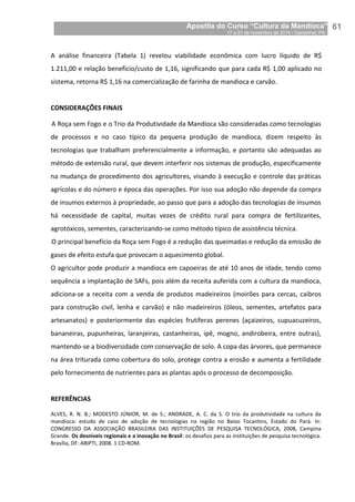 Apostila do Curso “Cultura da Mandioca”
17 a 21 de novembro de 2014 / Castanhal, PA_
_61
A análise financeira (Tabela 1) revelou viabilidade econômica com lucro líquido de R$
1.211,00 e relação benefício/custo de 1,16, significando que para cada R$ 1,00 aplicado no
sistema, retorna R$ 1,16 na comercialização de farinha de mandioca e carvão.
CONSIDERAÇÕES FINAIS
A Roça sem Fogo e o Trio da Produtividade da Mandioca são consideradas como tecnologias
de processos e no caso típico da pequena produção de mandioca, dizem respeito às
tecnologias que trabalham preferencialmente a informação, e portanto são adequadas ao
método de extensão rural, que devem interferir nos sistemas de produção, especificamente
na mudança de procedimento dos agricultores, visando à execução e controle das práticas
agrícolas e do número e época das operações. Por isso sua adoção não depende da compra
de insumos externos à propriedade, ao passo que para a adoção das tecnologias de insumos
há necessidade de capital, muitas vezes de crédito rural para compra de fertilizantes,
agrotóxicos, sementes, caracterizando-se como método típico de assistência técnica.
O principal benefício da Roça sem Fogo é a redução das queimadas e redução da emissão de
gases de efeito estufa que provocam o aquecimento global.
O agricultor pode produzir a mandioca em capoeiras de até 10 anos de idade, tendo como
sequência a implantação de SAFs, pois além da receita auferida com a cultura da mandioca,
adiciona-se a receita com a venda de produtos madeireiros (moirões para cercas, caibros
para construção civil, lenha e carvão) e não madeireiros (óleos, sementes, artefatos para
artesanatos) e posteriormente das espécies frutíferas perenes (açaizeiros, cupuacuzeiros,
bananeiras, pupunheiras, laranjeiras, castanheiras, ipê, mogno, andirobeira, entre outras),
mantendo-se a biodiversidade com conservação de solo. A copa das árvores, que permanece
na área triturada como cobertura do solo, protege contra a erosão e aumenta a fertilidade
pelo fornecimento de nutrientes para as plantas após o processo de decomposição.
REFERÊNCIAS
ALVES, R. N. B.; MODESTO JÚNIOR, M. de S.; ANDRADE, A. C. da S. O trio da produtividade na cultura da
mandioca: estudo de caso de adoção de tecnologias na região no Baixo Tocantins, Estado do Pará. In:
CONGRESSO DA ASSOCIAÇÃO BRASILEIRA DAS INSTITUIÇÕES DE PESQUISA TECNOLÓGICA, 2008, Campina
Grande. Os desníveis regionais e a inovação no Brasil: os desafios para as instituições de pesquisa tecnológica.
Brasília, DF: ABIPTI, 2008. 1 CD-ROM.
 