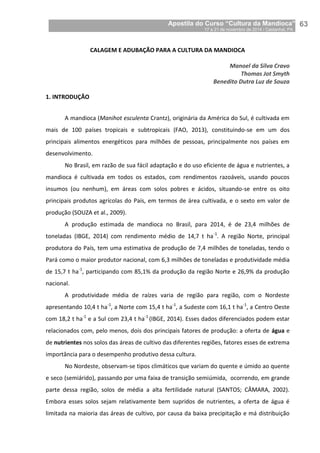 Apostila do Curso “Cultura da Mandioca”
17 a 21 de novembro de 2014 / Castanhal, PA_
_63
CALAGEM E ADUBAÇÃO PARA A CULTURA DA MANDIOCA
Manoel da Silva Cravo
Thomas Jot Smyth
Benedito Dutra Luz de Souza
1. INTRODUÇÃO
A mandioca (Manihot esculenta Crantz), originária da América do Sul, é cultivada em
mais de 100 países tropicais e subtropicais (FAO, 2013), constituindo-se em um dos
principais alimentos energéticos para milhões de pessoas, principalmente nos países em
desenvolvimento.
No Brasil, em razão de sua fácil adaptação e do uso eficiente de água e nutrientes, a
mandioca é cultivada em todos os estados, com rendimentos razoáveis, usando poucos
insumos (ou nenhum), em áreas com solos pobres e ácidos, situando-se entre os oito
principais produtos agrícolas do País, em termos de área cultivada, e o sexto em valor de
produção (SOUZA et al., 2009).
A produção estimada de mandioca no Brasil, para 2014, é de 23,4 milhões de
toneladas (IBGE, 2014) com rendimento médio de 14,7 t ha-1
. A região Norte, principal
produtora do País, tem uma estimativa de produção de 7,4 milhões de toneladas, tendo o
Pará como o maior produtor nacional, com 6,3 milhões de toneladas e produtividade média
de 15,7 t ha-1
, participando com 85,1% da produção da região Norte e 26,9% da produção
nacional.
A produtividade média de raízes varia de região para região, com o Nordeste
apresentando 10,4 t ha-1
, a Norte com 15,4 t ha-1
, a Sudeste com 16,1 t ha-1
, a Centro Oeste
com 18,2 t ha-1
e a Sul com 23,4 t ha-1
(IBGE, 2014). Esses dados diferenciados podem estar
relacionados com, pelo menos, dois dos principais fatores de produção: a oferta de água e
de nutrientes nos solos das áreas de cultivo das diferentes regiões, fatores esses de extrema
importância para o desempenho produtivo dessa cultura.
No Nordeste, observam-se tipos climáticos que variam do quente e úmido ao quente
e seco (semiárido), passando por uma faixa de transição semiúmida, ocorrendo, em grande
parte dessa região, solos de média a alta fertilidade natural (SANTOS; CÂMARA, 2002).
Embora esses solos sejam relativamente bem supridos de nutrientes, a oferta de água é
limitada na maioria das áreas de cultivo, por causa da baixa precipitação e má distribuição
 