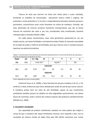 66__Apostila do Curso “Cultura da Mandioca”
_17 a 21 de novembro de 2014 / Castanhal, PA
Trata-se de solos que ocorrem em áreas com relevo plano a suave ondulado,
facilitando os trabalhos de mecanização; apresentam textura média a argilosa, são
profundos a muito profundos (+ 2 m), bem a moderadamente drenados, bastante porosos e
permeáveis, características essas muito favoráveis ao cultivo de mandioca. Contudo, são
solos destituídos de minerais primários facilmente intemperizáveis, que são as fontes
naturais de nutrientes dos solos e, por isso, considerados solos envelhecidos, bastante
intemperizados e lixiviados (FALESI, 1986).
Em razão dessas características, esses solos geralmente apresentam-se, em seu
estado natural, com baixa fertilidade e normalmente ácidos (Tabela 2), havendo necessidade
de correção da acidez e melhoria da fertilidade, para que culturas como a mandioca possam
expressar seu potencial produtivo.
Tabela 2. Características Físico-Químicas de Horizontes Superficiais (0 cm a 30 cm) de 20 perfis de Latossolos e
20 perfis de Argissolos do Nordeste do Pará.
Argila pH Ca + Mg Al K P V m
(%) H2O cmolc dm-3
mg dm-3
(%)
Latossolo
18,2 4,9 0,73 0,7 22 1,3 20 42
Argissolo
14,3 4,9 0,87 0,5 11,1 1,6 31 32
Fonte: Adaptado de Cravo e Smyth (2005).
Conforme Souza et al. (2009), a faixa favorável de pH para mandioca é de 5,5 a 7,0,
sendo 6,5 o ideal, embora ela seja menos afetada pela acidez do solo do que outras culturas.
A mandioca produz bem em solos de alta fertilidade, apesar de que rendimentos
satisfatórios também possam ser obtidos em solos degradados quimicamente, com baixos
teores de nutrientes, onde a maioria dos cultivos tropicais não produziria satisfatoriamente
(SOUZA et al., 2009).
3. CALAGEM E ADUBAÇÃO
Sua capacidade de produzir rendimentos razoáveis em solos pobres deu origem à
crença de que a mandioca não requer fertilizantes minerais, nem responde a eles, mas os
resultados de extensa revisão de dados feita pela FAO (2013) mostraram que muitas
 