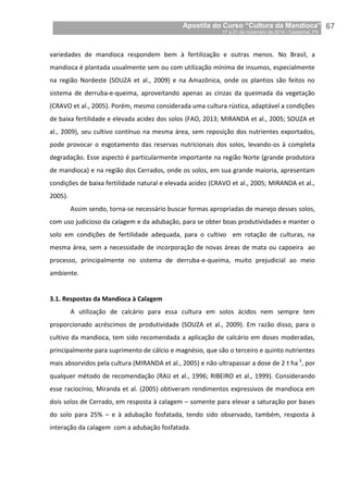 Apostila do Curso “Cultura da Mandioca”
17 a 21 de novembro de 2014 / Castanhal, PA_
_67
variedades de mandioca respondem bem à fertilização e outras menos. No Brasil, a
mandioca é plantada usualmente sem ou com utilização mínima de insumos, especialmente
na região Nordeste (SOUZA et al., 2009) e na Amazônica, onde os plantios são feitos no
sistema de derruba-e-queima, aproveitando apenas as cinzas da queimada da vegetação
(CRAVO et al., 2005). Porém, mesmo considerada uma cultura rústica, adaptável a condições
de baixa fertilidade e elevada acidez dos solos (FAO, 2013; MIRANDA et al., 2005; SOUZA et
al., 2009), seu cultivo contínuo na mesma área, sem reposição dos nutrientes exportados,
pode provocar o esgotamento das reservas nutricionais dos solos, levando-os à completa
degradação. Esse aspecto é particularmente importante na região Norte (grande produtora
de mandioca) e na região dos Cerrados, onde os solos, em sua grande maioria, apresentam
condições de baixa fertilidade natural e elevada acidez (CRAVO et al., 2005; MIRANDA et al.,
2005).
Assim sendo, torna-se necessário buscar formas apropriadas de manejo desses solos,
com uso judicioso da calagem e da adubação, para se obter boas produtividades e manter o
solo em condições de fertilidade adequada, para o cultivo em rotação de culturas, na
mesma área, sem a necessidade de incorporação de novas áreas de mata ou capoeira ao
processo, principalmente no sistema de derruba-e-queima, muito prejudicial ao meio
ambiente.
3.1. Respostas da Mandioca à Calagem
A utilização de calcário para essa cultura em solos ácidos nem sempre tem
proporcionado acréscimos de produtividade (SOUZA et al., 2009). Em razão disso, para o
cultivo da mandioca, tem sido recomendada a aplicação de calcário em doses moderadas,
principalmente para suprimento de cálcio e magnésio, que são o terceiro e quinto nutrientes
mais absorvidos pela cultura (MIRANDA et al., 2005) e não ultrapassar a dose de 2 t ha-1
, por
qualquer método de recomendação (RAIJ et al., 1996; RIBEIRO et al., 1999). Considerando
esse raciocínio, Miranda et al. (2005) obtiveram rendimentos expressivos de mandioca em
dois solos de Cerrado, em resposta à calagem – somente para elevar a saturação por bases
do solo para 25% – e à adubação fosfatada, tendo sido observado, também, resposta à
interação da calagem com a adubação fosfatada.
 