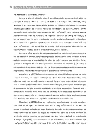 70__Apostila do Curso “Cultura da Mandioca”
_17 a 21 de novembro de 2014 / Castanhal, PA
3.2. Respostas da Mandioca à Adubação
No que se refere à adubação mineral, tem sido relatados aumentos significativos de
produção de raízes na África e na Ásia (FAO, 2013) e no Brasil (MATTOS; CARDOSO, 2003;
MIRANDA et al., 2005; SOUZA et al., 2009). No Pará, em experimento instalado em Latossolo
Amarelo, já destituído da cobertura natural de floresta (área de capoeira), Cravo e Smyth
(dados não publicados) observaram aumento de 19,3 t ha-1
para 37,3 t ha-1
(mais de 90%) na
produtividade de raízes de mandioca, em resposta à aplicação de 100 kg ha-1
de P2O5, a
lanço e incorporado. Em outro experimento, também em Latossolo Amarelo, utilizando-se
doses crescentes de potássio, a produtividade média de raízes aumentou de 23 t ha-1
para
39,2 t ha-1
(mais de 70%), com a dose de 90 kg ha-1
de K2O, em relação ao rendimento da
testemunha que recebeu todos os outros nutrientes, menos potássio.
No que se refere à adubação orgânica para mandioca, existem muitos relatos sobre o
uso de estercos de animais, compostos orgânicos e adubos verdes como fontes de matéria
orgânica, aumentando a produtividade de raízes por melhorarem as caracterísiticas físicas,
químicas e biológicas do solo. Em experimentos realizados na Indonésia (FAO, 2013), a
combinação de 5 t de adubo orgânico com uso de doses adequadas de fertilizantes minerais
proporcionou rendimentos mais elevados do que somente com fertilizante.
Andrade et al. (2005) observaram aumento de produtividade de raízes e da parte
aérea de mandioca, em resposta à utilização de esterco de curral e de adubos verdes, como
cobertura morta que, segundo os autores, além de fornecer maior quantidade de nitrogênio
para as plantas, proporcionou maior armazenamento de água, diminuição e menor variação
da temperatura do solo. Segundo FAO (2013), ao melhorar as condições físicas do solo –
temperaturas menores, níveis mais altos de umidade, maior capacidade de infiltração da
água e menor evaporação – a cobertura vegetal favorece a obtenção de rendimentos mais
altos de raízes, além de manter o equilíbrio e a atividade microbiana do solo.
Miranda et al. (2004) obtiveram rendimentos semelhantes de raízes de mandioca,
com o uso de 300 kg ha-1
da fórmula NPK 4-30-6 + 10 kg ha-1
de FTE BR-12 e 4 t ha-1
de
húmus de minhoca, aplicados no sulco de plantio. Contudo, em termos comparativos, os
custos com o uso do húmus, na região de Cerrado seria cerca de 8 vezes o do uso do
fertilizante químico, tornando seu uso inviável para essa cultura. No Pará, em experimento
de campo Smyth (2007) observou aumentos na produtividade de raízes de mandioca de 19,3
t ha-1
para 35,2 t ha-1
, de 19,3 t ha-1
para 32,4 t ha-1
e de 19,3 t ha-1
para 24,6 t ha-1
, com o
 