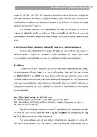 Apostila do Curso “Cultura da Mandioca”
17 a 21 de novembro de 2014 / Castanhal, PA_
_71
uso de 5 t ha-1
, 15 t ha-1
e 15 t ha-1
de esterco de galinha, esterco de bovino e resíduo de
fabricação de farinha de mandioca, respectivamente, sendo atribuídos esses aumentos de
produtividade prinpalmente ao incremento dos teores de fósforo e potássio ao solo, pela
aplicação desses adubos orgânicos.
Fica evidente, portanto, que independente da fonte de nutrientes, a mandioca
responde à adubação, sendo necessário ser feita a reposição ao solo de pelo menos as
quantidades de nutrientes exportadas pelas colheitas, no intuito de evitar a exaustão dos
solos.
4. RECOMENDAÇÕES DE CALAGEM E ADUBAÇÃO PARA A CULTURA DA MANDIOCA
A maioria dos estados brasileiros dispõe de tabela de recomendações de calagem e
adubação para a cultura da mandioca, sendo unânimes em sugerir que essas
recomendações sejam definidas com base em resultados da análise química do solo.
4.1. Calagem
É recomendável que a calagem seja aplicada com certa antecedência do plantio,
normalmente entre 20 dias (CRAVO et al., 2010) e 60 dias (MATTOS; CARDOSO, 2003; RAIJ et
al., 1996; RIBEIRO et al., 1999) para haver tempo suficiente para reação no solo, sendo
utilizados diversos métodos para o cálculo da necessidade de calagem. No Pará, tomando-se
como base os resultados de análise do solo, os cálculos são feitos com o objetivo de baixar a
saturação por alumínio para 30%, podendo ser calculada a necessidade de calcário pela
seguinte equação:
NC= 1,5[Al – SAD (Ca + Mg + K + Al )/100], onde:
NC = Necessidade de Calcário (t ha-1
), com PRNT ajustado para 100%.
SAD = Saturação de Alumínio Desejada no solo após a calagem. No caso da mandioca a
SAD deve ser ajustada para 30.
Quando o potássio vem expresso em mg dm-3
, na análise do solo, deve ser convertido
em cmolc dm-3
pela fórmula: cmolc dm-3
de K = mg dm-3
x 0,02556, ou cmolc dm-3
de K = mg
dm-3
÷ 39,102 para empregar na equação acima.
Para solos argilosos, usar 1,8 para o fator multiplicativo da equação, em vez de 1,5.
Não aplicar mais do que 2 t ha-1
de calcário (PRNT ajustado para 100%) mesmo que os
 