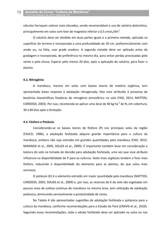 72__Apostila do Curso “Cultura da Mandioca”
_17 a 21 de novembro de 2014 / Castanhal, PA
cálculos forneçam valores mais elevados, sendo recomendável o uso de calcário dolomítico,
principalmente em solos com teor de magnésio inferior a 0,5 cmolc/dm3
.
O calcário deve ser dividido em duas partes iguais e a primeira metade, aplicada na
superfície do terreno e incorporada a uma profundidade de 20 cm, preferencialmente com
arado ou, na falta, usar grade aradora. A segunda metade deve ser aplicada antes da
gradagem e incorporada, de preferência no mesmo dia, para evitar perdas provocadas pelo
vento e pela chuva. Esperar pelo menos 20 dias, após a aplicação do calcário, para fazer o
plantio.
4.2. Nitrogênio
A mandioca, mesmo em solos com baixos teores de matéria orgânica, tem
apresentado baixa resposta à adubação nitrogenada, fato este atribuído à presença de
bactérias diazotróficas fixadoras de nitrogênio atmosférico no solo (FAO, 2013; MATTOS;
CARDOSO, 2003). Por isso, recomenda-se aplicar uma dose de 40 kg ha-1
de N, em cobertura,
30 a 60 dias após a brotação.
4.3. Fósforo e Potássio
Considerando-se os baixos teores de fósforo (P) nos principais solos da região
(FALESI, 1986), a adubação fosfatada adquire grande importância para a cultura da
mandioca, embora não seja extraído em grandes quantidades pela mandioca (FAO, 2013;
MIRANDA et al., 2005; SOUZA et al., 2009). É importante também levar em consideração a
textura do solo na tomada de decisão para adubação fosfatada, uma vez que esse atributo
influencia na disponibilidade de P para as culturas. Solos mais argilosos tendem a fixar mais
fósforo, reduzindo a disponibilidade do elemento para as plantas, do que solos mais
arenosos.
O potássio (K) é o elemento extraído em maior quantidade pela mandioca (MATTOS;
CARDOSO, 2003; SOUZA et al., 2009) e, por isso, as reservas de K do solo são esgotadas em
poucos anos de cultivo contínuo de mandioca na mesma área, sem utilização de adubação
potássica, diminuindo sensivelmente a produtividade de raízes.
Na Tabela 4 são apresentadas sugestões de adubação fosfatada e potássica para a
cultura da mandioca, conforme recomendações para o Estado do Pará (CRAVO et al., 2010).
Seguindo essas recomendações, todo o adubo fosfatado deve ser aplicado no sulco ou nas
 