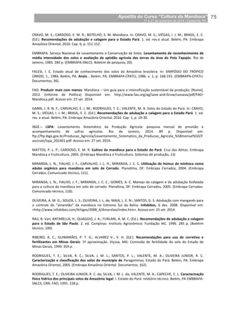 Apostila do Curso “Cultura da Mandioca”
17 a 21 de novembro de 2014 / Castanhal, PA_
_75
CRAVO, M. S.; CARDOSO, E. M. R.; BOTELHO, S. M. Mandioca. In: CRAVO, M. S.; VIÉGAS, I. J. M.; BRASIL, E. C.
(Ed.). Recomendações de adubação e calagem para o Estado Pará. 1. ed. rev.e atual. Belém, PA: Embrapa
Amazônia Oriental, 2010. Cap. 6, p. 151-152.
EMBRAPA. Serviço Nacional de Levantamento e Conservação de Solos. Levantamento de reconhecimento de
média intensidade dos solos e avaliação da aptidão agrícola das terras da área do Polo Tapajós. Rio de
Janeiro, 1983. 284 p. (EMBRAPA-SNLCS. Boletim de pesquisa, 20).
FALESI, I. C. Estado atual de conhecimento dos solos da Amazônia brasileira. In: SIMPÓSIO DO TRÓPICO
ÚMIDO, 1., 1984, Belém, PA. Anais... Belém, PA: EMBRAPA-CPATU, 1986. v. 1, p. 168-191. (EMBRAPA-CPATU.
Documentos, 36).
FAO. Produzir mais com menos: Mandioca – Um guia para a intensificação sustentável da produção. [Rome],
2013. (Informe de Política) Disponível em: http://www.fao.org/ag/save-and-Grow/cassava/pdf/FAO-
Mandioca.pdf. Acesso em: 27 set. 2014.
GAMA, J. R. N. F.; CARVALHO, E. J. M.; RODRIGUES, T. E.; VALENTE, M. A. Solos do Estado do Pará. In: CRAVO,
M. S.; VIÉGAS, I. J. M.; BRASIL, E. C. (Ed.). Recomendações de adubação e calagem para o Estado Pará. 1. ed.
rev. e atual. Belém, PA: Embrapa Amazônia Oriental, 2010. Cap. 1, p. 19-30.
IBGE.– LSPA: Levantamento Sistemático da Produção Agrícola: pesquisa mensal de previsão e
acompanhamento de safras agrícolas. Rio de Janeiro, 2014. 89 p. Disponível em:
ftp://ftp.ibge.gov.br/Producao_Agricola/Levantamento_Sistematico_da_Producao_Agricola_%5Bmensal%5D/F
asciculo/lspa_201401.pdf. Acesso em: 27 set. 2014.
MATTOS, P. L. P.; CARDOSO, E. M. R. Cultivo da mandioca para o Estado do Pará. Cruz das Almas: Embrapa
Mandioca e Fruticultura, 2003. (Embrapa Mandioca e Fruticultura. Sistemas de produção, 13)
MIRANDA, L. N.; FIALHO, J. F.; CARVALHO, J. L. H.; MIRANDA, J. C. C. Utilização do húmus de minhoca como
adubo orgânico para mandioca em solo de Cerrado. Planaltina, DF: Embrapa Cerrados, 2004. (Embrapa
Cerrados. Comunicado técnico, 111).
MIRANDA, L. N.; FIALHO, J. F.; MIRANDA, J. C. C.; GOMES, A. C. Manejo da calagem e da adubação fosfatada
para a cultura da mandioca em solo de cerrado. Planaltina, DF: Embrapa Cerrados, 2005. (Embrapa Cerrados.
Comunicado técnico, 118).
OLIVEIRA, A. M. G.; SOUZA, L. S.; OLIVEIRA, J. L. de; MAIA, L. E. N.; SANTOS, G. S. Adubação com manganês para
o controle do “amarelão” da mandioca no Extremo Sul da Bahia. Infobibos, 6 dez. 2008. Disponível em:
<http://www.infobibos.com/Artigos/2008_4/Amarelao/index.htm>. Acesso em: 25 set. 2014.
RAIJ, B. Van; ANTARELLA, H.; QUAGGIO, J. A.; FURLANI, A. M. C. (Ed.). Recomendações de adubação e calagem
para o Estado de São Paulo. 2. ed. Campinas: Instituto Agronômico: Fundação IAC. 1996. 285 p. (Boletim
técnico, 100).
RIBEIRO, A. C.; GUIMARÃES, P. T. G.; ALVAREZ V., V. H. (Ed.). Recomendações para uso de corretivo e
fertilizantes em Minas Gerais: 5ª aproximação. Viçosa, MG: Comissão de fertilidade do solo do Estado de
Minas Gerais, 1999. 359 p.
RODRIGUES, T. E.; SILVA, R. C.; SILVA, J. M. L.; SANTOS, P. L.; VALENTE, M. A.; OLIVEIRA JUNIOR, R. C.
Caracterização e classificação dos solos do município de Paragominas, Estado do Pará. Belém, PA: Embrapa
Amazônia Oriental, 2005. (Embrapa Amazônia Oriental. Documentos, 162).
RODRIGUES, T. E.; OLIVEIRA JUNIOR, R. C. de; SILVA, J. M. L. da; VALENTE, M. A.; CAPECHE, C. L. Caracterização
físico hídrica dos principais solos da Amazônia legal: I. Estado do Pará: relatório técnico. Belém, PA EMBRAPA-
SNLCS, CRN: FAO, 1991. 228 p.
 