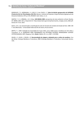 76__Apostila do Curso “Cultura da Mandioca”
_17 a 21 de novembro de 2014 / Castanhal, PA
RODRIGUES, T. E.; MORIKAWA, I. K.; REIS, R. S. dos; FALESI, I. C. Solos do distrito agropecuário da SUFRAMA
(Trecho km 30- km 79 da Rodovia. BR 174). Manaus: Instituto de Pesquisas e Experimentacao Agropecuaria da
Amazonia Ocidental, 1971 p.1-99. (IPEAAOC. Serie: Solos, v.1, 1)
SANTOS, T. C. C.; CÂMARA, J. B. D. (Org.). GEO BRASIL 2002: perspectivas do meio ambiente no Brasil. Brasília,
DF: IBAMA, 2002. 447 p. Disponível em: https://www.ibama.gov.br/sophia/cnia/site_cnia/geo_brasil_2002.pdf.
Acesso em: 6 out. 2014.
SILVA, J. M. L. da. Caracterização e classificação de solos do Terciário do nordeste do Estado do Pará. 1989. 190
f. Tese (Mestrado) – Universidade Federal do Rio de Janeiro, Rio de Janeiro.
SMYTH, T. J. 2007. Avaliação da necessidade de P para milho, arroz, feijão-caupi e mandioca em Terra Alta e
Tracuateua. In: In: WORKSHOP PARA TREINAMENTO DO SOFTWARE NUTRIENT MANAGEMENT SUPPORT
SYSTEM (NuMaSS), 2007, Bragança, Pará. [Anais]. [Belém, PA: s.n.], 2007. 1 CD-ROM.
SOUZA, L. S.; SILVA, J.; SOUZA, L. D. Recomendação de calagem e adubação para o cultivo de mandioca. Cruz
das Almas: Embrapa Mandioca e Fruticultura, 2009. (Embrapa Mandioca e Fruticultura. Comunicado técnico,
133).
 