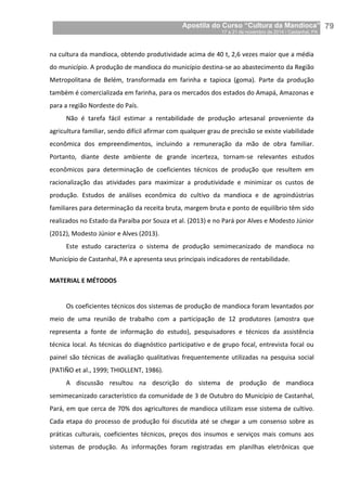 Apostila do Curso “Cultura da Mandioca”
17 a 21 de novembro de 2014 / Castanhal, PA_
_79
na cultura da mandioca, obtendo produtividade acima de 40 t, 2,6 vezes maior que a média
do município. A produção de mandioca do município destina-se ao abastecimento da Região
Metropolitana de Belém, transformada em farinha e tapioca (goma). Parte da produção
também é comercializada em farinha, para os mercados dos estados do Amapá, Amazonas e
para a região Nordeste do País.
Não é tarefa fácil estimar a rentabilidade de produção artesanal proveniente da
agricultura familiar, sendo difícil afirmar com qualquer grau de precisão se existe viabilidade
econômica dos empreendimentos, incluindo a remuneração da mão de obra familiar.
Portanto, diante deste ambiente de grande incerteza, tornam-se relevantes estudos
econômicos para determinação de coeficientes técnicos de produção que resultem em
racionalização das atividades para maximizar a produtividade e minimizar os custos de
produção. Estudos de análises econômica do cultivo da mandioca e de agroindústrias
familiares para determinação da receita bruta, margem bruta e ponto de equilíbrio têm sido
realizados no Estado da Paraíba por Souza et al. (2013) e no Pará por Alves e Modesto Júnior
(2012), Modesto Júnior e Alves (2013).
Este estudo caracteriza o sistema de produção semimecanizado de mandioca no
Município de Castanhal, PA e apresenta seus principais indicadores de rentabilidade.
MATERIAL E MÉTODOS
Os coeficientes técnicos dos sistemas de produção de mandioca foram levantados por
meio de uma reunião de trabalho com a participação de 12 produtores (amostra que
representa a fonte de informação do estudo), pesquisadores e técnicos da assistência
técnica local. As técnicas do diagnóstico participativo e de grupo focal, entrevista focal ou
painel são técnicas de avaliação qualitativas frequentemente utilizadas na pesquisa social
(PATIÑO et al., 1999; THIOLLENT, 1986).
A discussão resultou na descrição do sistema de produção de mandioca
semimecanizado característico da comunidade de 3 de Outubro do Município de Castanhal,
Pará, em que cerca de 70% dos agricultores de mandioca utilizam esse sistema de cultivo.
Cada etapa do processo de produção foi discutida até se chegar a um consenso sobre as
práticas culturais, coeficientes técnicos, preços dos insumos e serviços mais comuns aos
sistemas de produção. As informações foram registradas em planilhas eletrônicas que
 