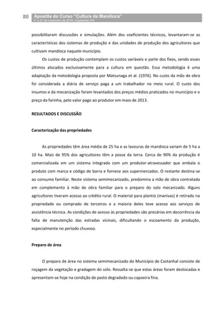 80__Apostila do Curso “Cultura da Mandioca”
_17 a 21 de novembro de 2014 / Castanhal, PA
possibilitaram discussões e simulações. Além dos coeficientes técnicos, levantaram-se as
características dos sistemas de produção e das unidades de produção dos agricultores que
cultivam mandioca naquele município.
Os custos de produção contemplam os custos variáveis e parte dos fixos, sendo esses
últimos alocados exclusivamente para a cultura em questão. Essa metodologia é uma
adaptação da metodologia proposta por Matsunaga et al. (1976). No custo da mão de obra
foi considerada a diária de serviço paga a um trabalhador no meio rural. O custo dos
insumos e da mecanização foram levantados dos preços médios praticados no município e o
preço da farinha, pelo valor pago ao produtor em maio de 2013.
RESULTADOS E DISCUSSÃO
Caracterização das propriedades
As propriedades têm área média de 25 ha e as lavouras de mandioca variam de 5 ha a
10 ha. Mais de 95% dos agricultores têm a posse da terra. Cerca de 90% da produção é
comercializada em um sistema integrado com um produtor-atravessador que embala o
produto com marca e código de barra e fornece aos supermercados. O restante destina-se
ao consumo familiar. Neste sistema semimecanizado, predomina a mão de obra contratada
em complemento à mão de obra familiar para o preparo do solo mecanizado. Alguns
agricultores tiveram acesso ao crédito rural. O material para plantio (manivas) é retirado na
propriedade ou comprado de terceiros e a maioria deles teve acesso aos serviços de
assistência técnica. As condições de acesso às propriedades são precárias em decorrência da
falta de manutenção das estradas vicinais, dificultando o escoamento da produção,
especialmente no período chuvoso.
Preparo de área
O preparo de área no sistema semimecanizado do Município de Castanhal consiste de
roçagem da vegetação e gradagem do solo. Ressalta-se que estas áreas foram destocadas e
apresentam-se hoje na condição de pasto degradado ou capoeira fina.
 