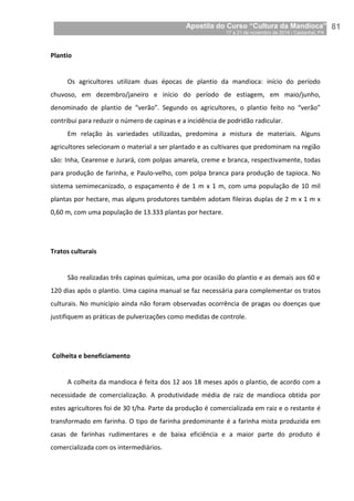 Apostila do Curso “Cultura da Mandioca”
17 a 21 de novembro de 2014 / Castanhal, PA_
_81
Plantio
Os agricultores utilizam duas épocas de plantio da mandioca: início do período
chuvoso, em dezembro/janeiro e início do período de estiagem, em maio/junho,
denominado de plantio de “verão”. Segundo os agricultores, o plantio feito no “verão”
contribui para reduzir o número de capinas e a incidência de podridão radicular.
Em relação às variedades utilizadas, predomina a mistura de materiais. Alguns
agricultores selecionam o material a ser plantado e as cultivares que predominam na região
são: Inha, Cearense e Jurará, com polpas amarela, creme e branca, respectivamente, todas
para produção de farinha, e Paulo-velho, com polpa branca para produção de tapioca. No
sistema semimecanizado, o espaçamento é de 1 m x 1 m, com uma população de 10 mil
plantas por hectare, mas alguns produtores também adotam fileiras duplas de 2 m x 1 m x
0,60 m, com uma população de 13.333 plantas por hectare.
Tratos culturais
São realizadas três capinas químicas, uma por ocasião do plantio e as demais aos 60 e
120 dias após o plantio. Uma capina manual se faz necessária para complementar os tratos
culturais. No município ainda não foram observadas ocorrência de pragas ou doenças que
justifiquem as práticas de pulverizações como medidas de controle.
Colheita e beneficiamento
A colheita da mandioca é feita dos 12 aos 18 meses após o plantio, de acordo com a
necessidade de comercialização. A produtividade média de raiz de mandioca obtida por
estes agricultores foi de 30 t/ha. Parte da produção é comercializada em raiz e o restante é
transformado em farinha. O tipo de farinha predominante é a farinha mista produzida em
casas de farinhas rudimentares e de baixa eficiência e a maior parte do produto é
comercializada com os intermediários.
 