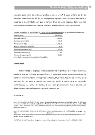 Apostila do Curso “Cultura da Mandioca”
17 a 21 de novembro de 2014 / Castanhal, PA_
_83
produzido para cobrir os custos de produção, obteve-se 4,7. O custo unitário de 1 t de
mandioca foi estimado em R$ 109,68. A margem de segurança indica o quanto pode variar o
preço ou a produtividade sem que a margem bruta se torne negativa. Com base nos
indicadores apresentados na Tabela 4, o sistema apresentou uma ótima rentabilidade.
Tabela 4. Indicadores de rentabilidade de 1 ha de raiz de mandioca no sistema de produção semimecanizado.
Especificações Indicadores
Receita bruta (R$) 21.000,00
Custo operacional (R$) 3.290,55
Margem bruta (R$) 17.709,46
Relação Benefício/Custo (B/C) 6,38
Ponto de nivelamento (R$) 109,68
Ponto de nivelamento (t) 4,7
Margem de segurança (%) (84,33)
Fonte: Dados da pesquisa. Valores de junho de 2013.
CONCLUSÕES
Considerando-se os preços relativos dos fatores de produção e da raiz de mandioca,
conclui-se que, do ponto de vista econômico, o sistema de produção semimecanizado de
mandioca predominante no Município de Castanhal, PA, é viável. Ressalte-se, todavia, que o
mercado de raiz ainda é restrito no município, sendo a maior parte da produção
comercializada na forma de farinha, o que tem proporcionado menor retorno em
decorrência da menor eficiência do processo de produção.
REFERÊNCIAS
ALVES, R. N. B.; MODESTO JÚNIOR, M. de S. Custo e rentabilidade do processamento de farinha de tapioca no distrito de
americano, município de Santa Isabel do Pará, Pará. Amazônia: Ciência & Desenvolvimento, Belém, PA, v. 8, n. 15, p. 7-12,
jul./dez. 2012. Disponível em: http://www.bancoamazonia.com.br/bancoamazonia2/Revista/revistaamazonia15.htm.
Acesso em: 23 jul. 2013.
ALVES, R. N. B.; MODESTO JÚNIOR, M. de S. Mandioca: cultura de pobre ou cultura de rico? Portal Dia de Campo, 4 jun.
2013. Disponível em:
<http://www.diadecampo.com.br/zpublisher/materias/Newsletter.asp?data=28/05/2013&id=28374&secao=Artigos%20Es
peciais> . Acesso em: 4 mai. 2013.
GUANDALINI, G.; SAKATE, M. Como eles gastam o nosso dinheiro. Veja, Rio de Janeiro, v. 46, n. 5, p. 52-55, fev. 2012.
 
