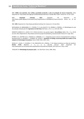 84__Apostila do Curso “Cultura da Mandioca”
_17 a 21 de novembro de 2014 / Castanhal, PA
IBGE. SIDRA, área plantada, área colhida, quantidade produzida e valor da produção de lavoura temporária, 2013.
Disponível em: http://www.sidra.ibge.gov.br/bda/tabela/protabl.asp?c=1612&z=t&o=11&i=P. Acesso em: 15 mar. 2013.
IBGE. População estimada 2014: Castanhal, PA. Disponível em:
http://www.cidades.ibge.gov.br/xtras/perfil.php?lang=&codmun=150240&search=para|castanhal. Acesso em: 10 set.
2014.
IBGE. INPC. Disponível em: http://www.portalbrasil.net/inpc.htm. Acesso em: 19 maio 2014.
MATSUNAGA, M.; BEMELMANS, P. F.; TOLEDO, P. E. N. de; DULLEY, R. D.; OKAWA, H.; PEROSO, I. A. Metodologia de custo
de produção utilizado pelo IEA. Agricultura em São Paulo, São Paulo, v. 23, n. 1, p. 123-139, 1976.
MODESTO JUNIOR, M. S.; ALVES, R. N. B. Minha farinheira meu grande negócio. Ver-a-Ciência, Belém, PA, n. 4, p. 44-49,
jun./set. 2013. Disponível em: http://www.veraciencia.pa.gov.br/upload/arq_arquivo/123.pdf. Acesso em: 2 ago. 2013.
PATIÑO, B. O.; GOTTRET, M. V.; PACHICO, D.; CARDOSO, C. E. L. Integrated cassava research and development strategy in
Northeast Brazil. In: SECHREST, L.; STEWART, M.; STICKLE, T. Asynthesis of findings concerning CGIAR case studies on the
adoption of technological innovations. Roma: CGIAR: IAEG, 1999. 110 p.
SOUZA, R. F.; SILVA, I. F.; SILVEIRA, F. P. M.; DINIZ NETO, M. A.; ROCHA, I. T. M. Análise econômica no cultivo de mandioca.
Revista Verde, Mossoró, v. 7, n. 2, p. 141-150, abr./jun. 2013. Disponível em:
http://www.gvaa.com.br/revista/index.php/RVADS/article/viewFile/2250/pdf_709. Acesso em: 30 jun. 2014.
THIOLLENT, M. Metodologia da pesquisa-ação. 2. ed. São Paulo: Cortez, 1986. 108 p.
 