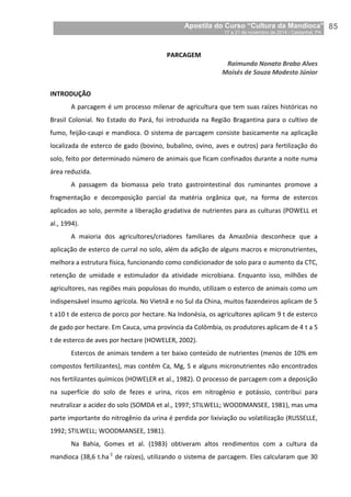 Apostila do Curso “Cultura da Mandioca”
17 a 21 de novembro de 2014 / Castanhal, PA_
_85
PARCAGEM
Raimundo Nonato Brabo Alves
Moisés de Souza Modesto Júnior
INTRODUÇÃO
A parcagem é um processo milenar de agricultura que tem suas raízes históricas no
Brasil Colonial. No Estado do Pará, foi introduzida na Região Bragantina para o cultivo de
fumo, feijão-caupi e mandioca. O sistema de parcagem consiste basicamente na aplicação
localizada de esterco de gado (bovino, bubalino, ovino, aves e outros) para fertilização do
solo, feito por determinado número de animais que ficam confinados durante a noite numa
área reduzida.
A passagem da biomassa pelo trato gastrointestinal dos ruminantes promove a
fragmentação e decomposição parcial da matéria orgânica que, na forma de estercos
aplicados ao solo, permite a liberação gradativa de nutrientes para as culturas (POWELL et
al., 1994).
A maioria dos agricultores/criadores familiares da Amazônia desconhece que a
aplicação de esterco de curral no solo, além da adição de alguns macros e micronutrientes,
melhora a estrutura física, funcionando como condicionador de solo para o aumento da CTC,
retenção de umidade e estimulador da atividade microbiana. Enquanto isso, milhões de
agricultores, nas regiões mais populosas do mundo, utilizam o esterco de animais como um
indispensável insumo agrícola. No Vietnã e no Sul da China, muitos fazendeiros aplicam de 5
t a10 t de esterco de porco por hectare. Na Indonésia, os agricultores aplicam 9 t de esterco
de gado por hectare. Em Cauca, uma província da Colômbia, os produtores aplicam de 4 t a 5
t de esterco de aves por hectare (HOWELER, 2002).
Estercos de animais tendem a ter baixo conteúdo de nutrientes (menos de 10% em
compostos fertilizantes), mas contêm Ca, Mg, S e alguns micronutrientes não encontrados
nos fertilizantes químicos (HOWELER et al., 1982). O processo de parcagem com a deposição
na superfície do solo de fezes e urina, ricos em nitrogênio e potássio, contribui para
neutralizar a acidez do solo (SOMDA et al., 1997; STILWELL; WOODMANSEE, 1981), mas uma
parte importante do nitrogênio da urina é perdida por lixiviação ou volatilização (RUSSELLE,
1992; STILWELL; WOODMANSEE, 1981).
Na Bahia, Gomes et al. (1983) obtiveram altos rendimentos com a cultura da
mandioca (38,6 t.ha-1
de raízes), utilizando o sistema de parcagem. Eles calcularam que 30
 