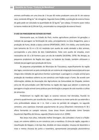 86__Apostila do Curso “Cultura da Mandioca”
_17 a 21 de novembro de 2014 / Castanhal, PA
animais confinados em uma área de 1 ha por 60 noites produzem cerca de 8 t de esterco
seco, contendo 40 kg.ha-1
de nitrogênio. Segundo Costa (1986), a produção de esterco fresco
de gado pode ser calculada na quantidade de 32 kg.dia-1
por cabeça. O mesmo autor indica
os teores médios de 0,23% de P2O5, encontrados na composição do esterco fresco.
O USO DA PARCAGEM NO ESTADO DO PARÁ
Interessante que, no Estado do Pará, muitos agricultores praticam há gerações o
método da parcagem na fertilização de solos, principalmente na Zona Bragantina, para a
produção de fumo, desde a época colonial (PENTEADO, 1967). Em média, uma tarefa (área
com tamanho de 55 m x 55 m) revolvida com auxílio de arado atrelado a dois animais,
correspondia a uma diária de dois trabalhadores. Feito com auxílio de enxadas, eram
necessários de 15 a 20 homens para um dia de trabalho (SILVEIRA, 1979). No Amapá, os
pequenos produtores da Região dos Lagos, no Sudeste do Estado, também utilizavam o
método da parcagem para produção de fumo.
As pequenas propriedades do Município de Tracuateua, especificamente da região
dos lagos, caracterizam-se pela condução de um sistema de integração lavoura/pecuária que
integra dois métodos de agricultura familiar sustentável: a parcagem e a tração animal para
produção de mandioca solteira ou em consórcio com feijão-caupi e fumo. De acordo com
informações obtidas da Associação dos Agricultores da Comunidade da Chapada, existem
cerca de 30 comunidades com 360 famílias na região dos lagos que adotam o sistema de
parcagem e tração animal como práticas para fertilização e preparo de solo visando o cultivo
de alimentos.
Predominam na região dos lagos as savanas naturais mal drenadas, ficando no
primeiro quadrimestre, por ocasião das chuvas, submersas na maior parte de sua extensão a
uma profundidade abaixo de 1 m. Com a seca no período de estiagem, no segundo
semestre, uma ciperácea chamada popularmente de junco (Eleocharis interstincta R. Br.)
aflora formando os campos naturais. Essas áreas foram classificadas como Campos
Equatoriais Higrófilos de Várzea, segundo Oliveira Junior et al. (1999).
Nas áreas mais altas, indicando melhor drenagem, são cultivados o fumo e o feijão-
caupi, em sistema solteiro ou em consórcio com a mandioca. O clima da região, segundo a
classificação de Köppen, é do tipo Awi, dividido em duas estações: chuvosa de dezembro a
maio e menos chuvosa de junho a novembro, apresentando precipitação pluviométrica
 