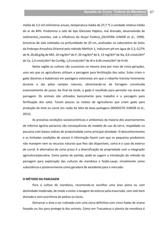 Apostila do Curso “Cultura da Mandioca”
17 a 21 de novembro de 2014 / Castanhal, PA_
_87
média de 2,5 mil milímetros anuais, temperatura média de 27,7 °C e umidade relativa média
do ar de 84%. Predomina o solo do tipo Gleissolo Háplico, mal drenado, desenvolvido de
sedimentos recentes, sob a influência do lençol freático (OLIVEIRA JUNIOR et al., 1999).
Amostras de solo coletadas na profundidade de 20 cm, analisadas no Laboratório de Solos
da Embrapa Amazônia Oriental pelo método Mehlich-1, indicaram pH em água de 5,3, 0,27%
de N, 26,68 g/kg de MO, 10 mg/dm³ de P, 20 mg/dm³ de K, 13 mg/dm³ de Na, 0,6 cmolc/dm³
de Ca, 1,4 cmolc/dm³ de Ca+Mg, 1,0 cmolc/dm³ de Al e 6,94 cmolc/dm³ de H+Al.
Nesta região os cultivos são sucessivos na mesma área por mais de cinco gerações,
uma vez que os agricultores utilizam a parcagem para fertilização dos solos. Estes criam o
gado (bovinos e bubalinos) em pastagens extensivas em que o rebanho transita livremente
durante o dia pelos campos naturais, alimentando-se de forragem constituída
essencialmente de junco. Ao final da tarde, o gado é recolhido para pernoite nas áreas de
parcagem. Os animais são utilizados basicamente para trabalho e a parcagem para
fertilização dos solos. Foram poucos os relatos de agricultores que criam gado para
produção de leite ou carne em razão da falta de boas pastagens (MODESTO JUNIOR et al.,
2011).
As precárias condições socioeconômicas e ambientais da maioria dos assentamentos
de reforma agrária paraense são consequências do modelo de uso da terra, respaldado na
pecuária com baixos índices de produtividade como principal atividade. O desconhecimento
e as limitadas condições de acesso à informação fazem com que os pequenos produtores
não manejem nem os recursos naturais que lhes são disponíveis, como é o caso do esterco
de curral. A alternativa de curto prazo é a diversificação da propriedade com a integração
agricultura/pecuária. Como ponto de partida, pode-se sugerir a introdução do método da
parcagem para exploração das culturas de mandioca e feijão-caupi, inicialmente como
subsistência e posteriormente como geradora de excedente para o mercado.
O MÉTODO DA PARCAGEM
Para o cultivo de mandioca, recomenda-se escolher uma área plana ou com
declividade moderada, de modo a evitar a lavagem do esterco pela enxurrada, com solo bem
drenado e sem ocorrência de pedras ou tocos.
Demarcar a área a ser cultivada com uma cerca definitiva com cinco fiadas de arame
farpado ou liso para protege-la dos animais. Como em Tracuateua o plantio da mandioca é
 