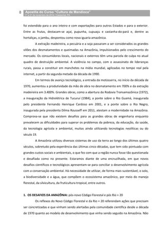 8__Apostila do Curso “Cultura da Mandioca”
_17 a 21 de novembro de 2014 / Castanhal, PA
foi estendido para o ano inteiro e com exportações para outros Estados e para o exterior.
Entre as frutas, destacam-se açaí, pupunha, cupuaçu e castanha-do-pará e, dentre as
hortaliças, o jambu, despontou como nova iguaria amazônica.
A extração madeireira, a pecuária e a soja passaram a ser considerados os grandes
vilões dos desmatamentos e queimadas na Amazônia, impulsionados pelo crescimento do
mercado. Os consumidores locais, nacionais e externos têm uma parcela de culpa no atual
quadro de destruição ambiental. A violência no campo, com o assassinato de lideranças
rurais, passa a constituir em manchetes na mídia mundial, agilizadas no tempo real pela
internet, a partir da segunda metade da década de 1990.
Em termos de avanço tecnológico, a entrada da motosserra, no início da década de
1970, aumentou a produtividade da mão de obra no desmatamento em 700% e da extração
madeireira em 3.400%. Grandes obras, como a abertura da Rodovia Transamazônica (1972),
a inauguração da Hidrelétrica de Tucuruí (1984), a ponte sobre o Rio Guamá, inaugurada
pelo presidente Fernando Henrique Cardoso em 2001, e a ponte sobre o Rio Negro,
inaugurada pela presidenta Dilma Rousseff em 2011, atestam a modernidade na Amazônia.
Comprova-se que não existem desafios para as grandes obras de engenharia enquanto
prevalecem as dificuldades para superar os problemas da pobreza, da educação, da saúde,
da tecnologia agrícola e ambiental, muitas ainda utilizando tecnologias neolíticas ou do
século 19.
A Amazônia utilizou diversos sistemas de uso da terra ao longo dos últimos quatro
séculos, sobretudo pela experiência das últimas cinco décadas, que tem sido pontuada com
grandes custos sociais e ambientais, o que fez com que a região nunca fosse tão questionada
e desafiada como no presente. Estaramos diante de uma encruzilhada, em que novos
desafios científicos e tecnológicos apresentam-se para conciliar o desenvolvimento agrícola
com a conservação ambiental. Há necessidade de utilizar, de forma mais sustentável, o solo,
a biodiversidade e a água, que compõem o ecossistema amazônico, por meio do manejo
florestal, da silvicultura, da fruticultura tropical, entre outros.
1. OS DESAFIOS DA AMAZÔNIA: pós-novo Código Florestal e pós Rio + 20
Os reflexos do Novo Código Florestal e da Rio + 20 referendam ações que precisam
ser concretizadas e que vinham sendo alertadas pela comunidade científica desde a década
de 1970 quanto ao modelo de desenvolvimento que vinha sendo seguido na Amazônia. Não
 
