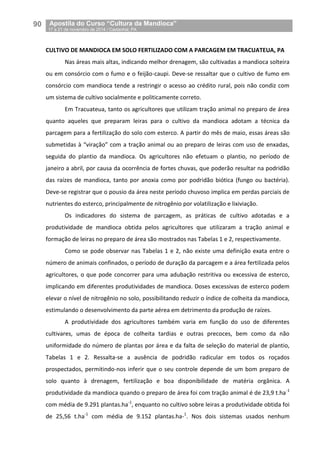90__Apostila do Curso “Cultura da Mandioca”
_17 a 21 de novembro de 2014 / Castanhal, PA
CULTIVO DE MANDIOCA EM SOLO FERTILIZADO COM A PARCAGEM EM TRACUATEUA, PA
Nas áreas mais altas, indicando melhor drenagem, são cultivadas a mandioca solteira
ou em consórcio com o fumo e o feijão-caupi. Deve-se ressaltar que o cultivo de fumo em
consórcio com mandioca tende a restringir o acesso ao crédito rural, pois não condiz com
um sistema de cultivo socialmente e politicamente correto.
Em Tracuateua, tanto os agricultores que utilizam tração animal no preparo de área
quanto aqueles que preparam leiras para o cultivo da mandioca adotam a técnica da
parcagem para a fertilização do solo com esterco. A partir do mês de maio, essas áreas são
submetidas à “viração” com a tração animal ou ao preparo de leiras com uso de enxadas,
seguida do plantio da mandioca. Os agricultores não efetuam o plantio, no período de
janeiro a abril, por causa da ocorrência de fortes chuvas, que poderão resultar na podridão
das raízes de mandioca, tanto por anoxia como por podridão biótica (fungo ou bactéria).
Deve-se registrar que o pousio da área neste período chuvoso implica em perdas parciais de
nutrientes do esterco, principalmente de nitrogênio por volatilização e lixiviação.
Os indicadores do sistema de parcagem, as práticas de cultivo adotadas e a
produtividade de mandioca obtida pelos agricultores que utilizaram a tração animal e
formação de leiras no preparo de área são mostrados nas Tabelas 1 e 2, respectivamente.
Como se pode observar nas Tabelas 1 e 2, não existe uma definição exata entre o
número de animais confinados, o período de duração da parcagem e a área fertilizada pelos
agricultores, o que pode concorrer para uma adubação restritiva ou excessiva de esterco,
implicando em diferentes produtividades de mandioca. Doses excessivas de esterco podem
elevar o nível de nitrogênio no solo, possibilitando reduzir o índice de colheita da mandioca,
estimulando o desenvolvimento da parte aérea em detrimento da produção de raízes.
A produtividade dos agricultores também varia em função do uso de diferentes
cultivares, umas de época de colheita tardias e outras precoces, bem como da não
uniformidade do número de plantas por área e da falta de seleção do material de plantio,
Tabelas 1 e 2. Ressalta-se a ausência de podridão radicular em todos os roçados
prospectados, permitindo-nos inferir que o seu controle depende de um bom preparo de
solo quanto à drenagem, fertilização e boa disponibilidade de matéria orgânica. A
produtividade da mandioca quando o preparo de área foi com tração animal é de 23,9 t.ha-1
com média de 9.291 plantas.ha-1
, enquanto no cultivo sobre leiras a produtividade obtida foi
de 25,56 t.ha-1
com média de 9.152 plantas.ha-1
. Nos dois sistemas usados nenhum
 