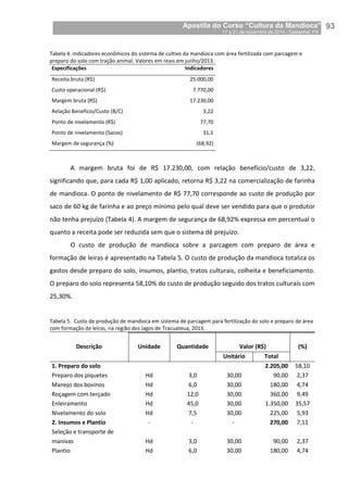 Apostila do Curso “Cultura da Mandioca”
17 a 21 de novembro de 2014 / Castanhal, PA_
_93
Tabela 4. Indicadores econômicos do sistema de cultivo da mandioca com área fertilizada com parcagem e
preparo do solo com tração animal. Valores em reais em junho/2013.
Especificações Indicadores
Receita bruta (R$) 25.000,00
Custo operacional (R$) 7.770,00
Margem bruta (R$) 17.230,00
Relação Benefício/Custo (B/C) 3,22
Ponto de nivelamento (R$) 77,70
Ponto de nivelamento (Sacos) 31,1
Margem de segurança (%) (68,92)
A margem bruta foi de R$ 17.230,00, com relação benefício/custo de 3,22,
significando que, para cada R$ 1,00 aplicado, retorna R$ 3,22 na comercialização de farinha
de mandioca. O ponto de nivelamento de R$ 77,70 corresponde ao custo de produção por
saco de 60 kg de farinha e ao preço mínimo pelo qual deve ser vendido para que o produtor
não tenha prejuízo (Tabela 4). A margem de segurança de 68,92% expressa em percentual o
quanto a receita pode ser reduzida sem que o sistema dê prejuízo.
O custo de produção de mandioca sobre a parcagem com preparo de área e
formação de leiras é apresentado na Tabela 5. O custo de produção da mandioca totaliza os
gastos desde preparo do solo, insumos, plantio, tratos culturais, colheita e beneficiamento.
O preparo do solo representa 58,10% do custo de produção seguido dos tratos culturais com
25,30%.
Tabela 5. Custo de produção de mandioca em sistema de parcagem para fertilização do solo e preparo de área
com formação de leiras, na região dos lagos de Tracuateua, 2013.
Descrição Unidade Quantidade Valor (R$) (%)
Unitário Total
1. Preparo do solo 2.205,00 58,10
Preparo dos piquetes Hd 3,0 30,00 90,00 2,37
Manejo dos bovinos Hd 6,0 30,00 180,00 4,74
Roçagem com terçado Hd 12,0 30,00 360,00 9,49
Enleiramento Hd 45,0 30,00 1.350,00 35,57
Nivelamento do solo Hd 7,5 30,00 225,00 5,93
2. Insumos e Plantio - - - 270,00 7,11
Seleção e transporte de
manivas Hd 3,0 30,00 90,00 2,37
Plantio Hd 6,0 30,00 180,00 4,74
 
