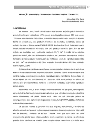 Apostila do Curso “Cultura da Mandioca”
17 a 21 de novembro de 2014 / Castanhal, PA_
_97
PRODUÇÃO MECANIZADA DE MANDIOCA E ALTERNATIVAS DE CONSÓRCIOS
Manoel da Silva Cravo
Benedito Dutra Luz de Souza
1. INTRODUÇÃO
Na América Latina, houve um retrocesso nos volumes de produção de mandioca,
principalmente após a década de 1970, quando a participação passou de 30% para apenas
15% sobre o total mundial. Sem dúvida, o principal responsável por essa redução da América
Latina foi o Brasil que, após produzir 30 milhões de toneladas, contabilizou apenas 25
milhões durante as últimas safras (PARANÁ, 2013). Atualmente o Brasil é apenas o quarto
maior produtor mundial de mandioca, com uma produção estimada para 2014 de 23,4
milhões de toneladas, com rendimento médio de 14,7 t ha-1
. A região Norte, principal
produtora do País, tem uma estimativa de produção de 7,4 milhões de toneladas, tendo o
Pará como o maior produtor nacional, com 6,3 milhões de toneladas e produtividade média
de 15,7 t ha-1
, participando com 85,1% da produção da região Norte e 26,9% da produção
nacional (IBGE, 2014).
Antigamente a mandioca era conhecida como uma cultura tipicamente da agricultura
familiar ou de subsistência de pequenos produtores. Contudo, a partir da década de 90 esse
cenário mudou consideravelmente, tanto na produção como na indústria da mandioca, em
várias regiões do País, principalmente no Centro-Sul, onde a mecanização do plantio, da
colheita e do processamento da mandioca se tornaram realidades, favorecendo o produtor
(ROYO, 2010).
Nos últimos anos, o Brasil avançou consideravelmente nas pesquisas, tanto agrícola
como industrial, fabricando máquinas para plantio e para colheita mecanizada, esta última
sendo considerada, até pouco tempo atrás, como um dos principais pontos de
estrangulamento para o plantio em larga escala dessa cultura (PARANÁ, 2013), pela falta de
mão de obra para colheita.
Em passado recente, o agricultor tinha que preparar, manualmente, o material de
plantio, cortando as hastes do caule em pequenos pedaços de aproximadamente 15 cm a 20
cm de tamanho, chamados de estacas. Também tinha que abrir covas ou sucos
manualmente, plantar essas estacas, adubar e cobrir. Atualmente o plantio e a colheita de
grandes áreas são feitos de maneira quase completamente mecanizada, com todas essas
 
