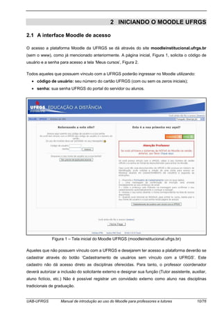 UAB-UFRGS Manual de introdução ao uso do Moodle para professores e tutores 10/76
2 INICIANDO O MOODLE UFRGS
2.1 A interface Moodle de acesso
O acesso a plataforma Moodle da UFRGS se dá através do site moodleinstitucional.ufrgs.br
(sem o www), como já mencionado anteriormente. A página inicial, Figura 1, solicita o código de
usuário e a senha para acesso a tela ‘Meus cursos’, Figura 2.
Todos aqueles que possuem vínculo com a UFRGS poderão ingressar no Moodle utilizando:
• código de usuário: seu número do cartão UFRGS (com ou sem os zeros iniciais);
• senha: sua senha UFRGS do portal do servidor ou alunos.
Figura 1 – Tela inicial do Moodle UFRGS (moodleinstitucional.ufrgs.br)
Aqueles que não possuem vínculo com a UFRGS e desejarem ter acesso a plataforma deverão se
cadastrar através do botão ‘Cadastramento de usuários sem vínculo com a UFRGS’. Este
cadastro não dá acesso direto as disciplinas oferecidas. Para tanto, o professor coordenador
deverá autorizar a inclusão do solicitante externo e designar sua função (Tutor assistente, auxiliar,
aluno fictício, etc.) Não é possível registrar um convidado externo como aluno nas disciplinas
tradicionais de graduação.
 