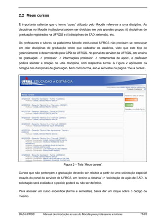 UAB-UFRGS Manual de introdução ao uso do Moodle para professores e tutores 11/76
2.2 Meus cursos
É importante salientar que o termo ‘curso’ utilizado pelo Moodle refere-se a uma disciplina. As
disciplinas no Moodle institucional podem ser divididas em dois grandes grupos: (i) disciplinas de
graduação registradas na UFRGS e (ii) disciplinas de EAD, extensão, etc.
Os professores e tutores da plataforma Moodle institucional UFRGS não precisam se preocupar
em criar disciplinas de graduação tendo que cadastrar os usuários, visto que este tipo de
gerenciamento é desenvolvido pelo CPD da UFRGS. No portal do servidor da UFRGS, em ‘ensino
de graduação’ -> ‘professor’ -> informações professor’ -> ‘ferramentas de apoio’, o professor
poderá solicitar a criação de uma disciplina, com respectiva turma. A Figura 2 apresenta os
códigos das disciplinas de graduação, bem como turma, ano e semestre na página ‘meus cursos’.
Figura 2 – Tela ‘Meus cursos’
Cursos que não pertençam a graduação deverão ser criados a partir de uma solicitação especial
através do portal do servidor da UFRGS, em ‘ensino a distânia’ -> ‘solicitação de ação de EAD’. A
solicitação será avaliada e o pedido poderá ou não ser deferido.
Para acessar um curso específico (turma e semestre), basta dar um clique sobre o código do
mesmo.
 