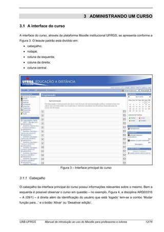 UAB-UFRGS Manual de introdução ao uso do Moodle para professores e tutores 12/76
3 ADMINISTRANDO UM CURSO
3.1 A interface do curso
A interface do curso, através da plataforma Moodle institucional UFRGS, se apresenta conforme a
Figura 3. O leiaute padrão está dividido em:
• cabeçalho;
• rodapé;
• coluna da esquerda;
• coluna da direita;
• coluna central.
Figura 3 – Interface principal do curso
3.1.1 Cabeçalho
O cabeçalho da interface principal do curso possui informações relevantes sobre o mesmo. Bem a
esquerda é possível observar o curso em questão – no exemplo, Figura 4, a disciplina ARQ03316
– A (09/1) – á direita além da identificação do usuário que está ‘logado’ tem-se a combo ‘Mudar
função para...’ e o botão ‘Ativar’ ou ‘Desativar edição’.
 