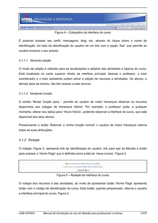 UAB-UFRGS Manual de introdução ao uso do Moodle para professores e tutores 13/76
Figura 4 – Cabeçalho da interface do curso
É possível acessar seu perfil, mensagens, blog, etc. através do clique sobre o nome de
identificação. Ao lado da identificação do usuário há um link com a opção ‘Sair’ que permite ao
usuário encerrar o seu acesso.
3.1.1.1 Ativando edição
O modo de edição é utilizado para as atualizações e edições das atividades e tópicos do curso.
Está localizada no canto superior direito da interface principal. Apenas o professor, o tutor
coordenador e o tutor assistente podem ativar a edição de recursos e atividades. Os alunos, e
demais tipos de tutores, não tem acesso a este recurso.
3.1.1.2 Mudando função
A combo ‘Mudar função para...’ permite ao usuário de maior hierarquia observar os recursos
disponíveis aos colegas de hierarquia inferior. Por exemplo, o professor pode, a qualquer
momento, alterar seu status para “Aluno fictício’, podendo observar a interface do curso, que está
disponível aos seus alunos.
Pressionando o botão ‘Retornar a minha função normal’ o usuário de maior hierarquia retoma
todas as suas atribuições.
3.1.2 Rodapé
O rodapé, Figura 5, apresenta link de identificação do usuário, link para sair do Moodle e botão
para acessar a ‘Home Page’ que é definida como a tela de ‘meus cursos’, Figura 2.
Figura 5 – Rodapé da interface do curso
O rodapé dos recursos e das atividades, ao invés de apresentar botão ‘Home Page’ apresenta
botão com o código de identificação do curso. Este botão, quando pressionado, retorna o usuário
a interface principal do curso, Figura 3.
 