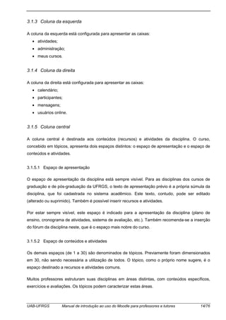 UAB-UFRGS Manual de introdução ao uso do Moodle para professores e tutores 14/76
3.1.3 Coluna da esquerda
A coluna da esquerda está configurada para apresentar as caixas:
• atividades;
• administração;
• meus cursos.
3.1.4 Coluna da direita
A coluna da direita está configurada para apresentar as caixas:
• calendário;
• participantes;
• mensagens;
• usuários online.
3.1.5 Coluna central
A coluna central é destinada aos conteúdos (recursos) e atividades da disciplina. O curso,
concebido em tópicos, apresenta dois espaços distintos: o espaço de apresentação e o espaço de
conteúdos e atividades.
3.1.5.1 Espaço de apresentação
O espaço de apresentação da disciplina está sempre visível. Para as disciplinas dos cursos de
graduação e de pós-graduação da UFRGS, o texto de apresentação prévio é a própria súmula da
disciplina, que foi cadastrada no sistema acadêmico. Este texto, contudo, pode ser editado
(alterado ou suprimido). Também é possível inserir recursos e atividades.
Por estar sempre visível, este espaço é indicado para a apresentação da disciplina (plano de
ensino, cronograma de atividades, sistema de avaliação, etc.). Também recomenda-se a inserção
do fórum da disciplina neste, que é o espaço mais nobre do curso.
3.1.5.2 Espaço de conteúdos e atividades
Os demais espaços (de 1 a 30) são denominados de tópicos. Previamente foram dimensionados
em 30, não sendo necessária a utilização de todos. O tópico, como o próprio nome sugere, é o
espaço destinado a recursos e atividades comuns.
Muitos professores estruturam suas disciplinas em áreas distintas, com conteúdos específicos,
exercícios e avaliações. Os tópicos podem caracterizar estas áreas.
 