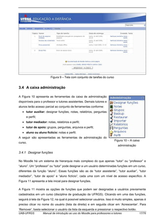 UAB-UFRGS Manual de introdução ao uso do Moodle para professores e tutores 17/76
Figura 9 – Tela com conjunto de tarefas do curso
3.4 A caixa administração
A Figura 10 apresenta as ferramentas da caixa de administração
disponíveis para o professor e tutores assistentes. Demais tutores e
alunos terão acesso parcial ao conjunto de ferramentas conforme:
• tutor auxiliar: designar funções, notas, relatórios, perguntas
e perfil;
• tutor mediador: notas, relatórios e perfil;
• tutor de apoio: grupos, perguntas, arquivos e perfil;
• aluno ou aluno fictício: notas e perfil.
A seguir são apresentadas as ferramentas de administração do
curso.
3.4.1 Designar funções
No Moodle há um sistema de hierarquia mais complexo do que apenas “tutor” ou “professor” e
“aluno”. Um “professor” ou “tutor” pode designar a um usuário determinadas funções em um curso,
diferentes da função “aluno”. Essas funções são as de “tutor assistente”, “tutor auxiliar”, “tutor
mediador”, “tutor de apoio” e “aluno fictício”, cada uma com um nível de acesso específico. A
Figura 11 apresenta a tela inicial para designar funções.
A Figura 11 mostra as opções de funções que podem ser designadas a usuários previamente
cadastrados em um curso (disciplina de graduação da UFRGS). Clicando em uma das funções,
seguirá à tela da Figura 12, na qual é possível selecionar usuários. Isso é muito simples, apenas é
preciso clicar no nome do usuário (lista da direita) e em seguida clicar em ‘Acrescentar’. Para
‘Remover’, basta selecionar o usuário da lista da esquerda e pressionar o respectivo botão.
Figura 10 – A caixa
administração
 