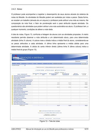UAB-UFRGS Manual de introdução ao uso do Moodle para professores e tutores 19/76
3.4.2 Notas
O professor pode acompanhar e registrar o desempenho de seus alunos através do sistema de
notas do Moodle. As atividades do Moodle podem ser avaliadas por notas e pesos. Desta forma,
ao receber um trabalho (através de um arquivo) o professor pode atribuir uma nota ao mesmo. Na
composição da nota final, o fator de ponderação será o peso atribuído àquela atividade. Os
questionários são atividades que podem atribuir uma nota automática ao aluno. O professor tem, a
qualquer momento, condições de alterar a nota dada.
A tela de notas, Figura 13, confronta a listagem de alunos com as atividades propostas. A matriz
resultante permite observar a nota atribuída a um determinado aluno, para uma determinada
atividade (linha X coluna). A coluna mais a direita indica a média final do aluno, considerando-se
os pesos atribuídos a cada atividade. A última linha apresenta a média obtida para uma
determinada atividade. A célula do canto inferior direito (última linha X última coluna) indica a
média final do grupo (Figura 13).
Figura 13 – Tela de notas
 