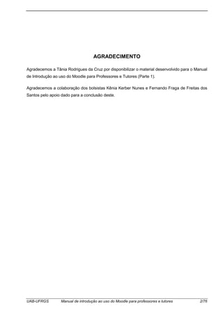 UAB-UFRGS Manual de introdução ao uso do Moodle para professores e tutores 2/76
AGRADECIMENTO
Agradecemos a Tânia Rodrigues da Cruz por disponibilizar o material desenvolvido para o Manual
de Introdução ao uso do Moodle para Professores e Tutores (Parte 1).
Agradecemos a colaboração dos bolsistas Kênia Kerber Nunes e Fernando Fraga de Freitas dos
Santos pelo apoio dado para a conclusão deste.
 