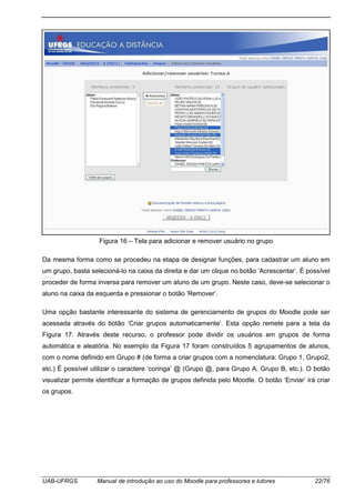 UAB-UFRGS Manual de introdução ao uso do Moodle para professores e tutores 22/76
Figura 16 – Tela para adicionar e remover usuário no grupo
Da mesma forma como se procedeu na etapa de designar funções, para cadastrar um aluno em
um grupo, basta selecioná-lo na caixa da direita e dar um clique no botão ‘Acrescentar’. É possível
proceder de forma inversa para remover um aluno de um grupo. Neste caso, deve-se selecionar o
aluno na caixa da esquerda e pressionar o botão ‘Remover’.
Uma opção bastante interessante do sistema de gerenciamento de grupos do Moodle pode ser
acessada através do botão ‘Criar grupos automaticamente’. Esta opção remete para a tela da
Figura 17. Através deste recurso, o professor pode dividir os usuários em grupos de forma
automática e aleatória. No exemplo da Figura 17 foram construídos 5 agrupamentos de alunos,
com o nome definido em Grupo # (de forma a criar grupos com a nomenclatura: Grupo 1, Grupo2,
etc.) É possível utilizar o caractere ‘coringa’ @ (Grupo @, para Grupo A, Grupo B, etc.). O botão
visualizar permite identificar a formação de grupos definida pelo Moodle. O botão ‘Enviar’ irá criar
os grupos.
 