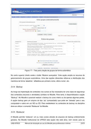 UAB-UFRGS Manual de introdução ao uso do Moodle para professores e tutores 23/76
Figura 17 – Tela para criação de grupos de forma automática
No canto superior direito existe o botão ‘Mostrar avançados’. Esta opção amplia os recursos de
gerenciamento de grupos automáticos. Uma das opções oferecidas refere-se a distribuição dos
membros de forma ‘aleatória’, ‘alfabética por primeiro nome, último nome’, etc.
3.4.4 Backup
Ao longo da implantação de conteúdos nos cursos se faz necessário ter uma cópia de segurança
dos conteúdos (recursos e atividades) contidos no Moodle. Para tanto, é disponibilizada a opção
“Backup”. No Moodle é possível realizar o backup do curso inteiro ou de apenas algumas partes.
A opção backup gera um arquivo do tipo ‘zip’ (compactado) que pode ser ‘baixado’ para o seu
computador e salvo em um HD ou CD. Para restabelecer os conteúdos de backup na disciplina
deve-se utilizar o comando ‘Restaurar’ do Moodle.
3.4.5 Restaurar
O Moodle permite ‘restaurar’ um ou mais cursos através de arquivos de backup anteriormente
gerados. No Moodle Institucional da UFRGS esta opção não está ativa, nem visível, para os
 