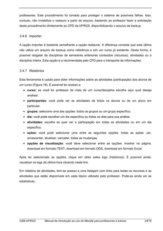 UAB-UFRGS Manual de introdução ao uso do Moodle para professores e tutores 24/76
professores. Este procedimento foi tomado para proteger o sistema de possíveis falhas. Isso,
contudo, não inviabiliza o restauro a partir de arquivo, bastando ao professor fazer a solicitação
deste procedimento diretamente ao CPD da UFRGS, disponibilizando o arquivo de backup.
3.4.6 Importar
A opção importar é bastante semelhante a opção restaurar. A diferença consiste que esta última
não utiliza um arquivo de backup como referência e sim um curso já existente. Desta forma, é
possível resgatar de disciplinas de semestres anteriores conteúdos (recursos), atividades ou a
disciplina inteira. Esta opção é a recomendada pelo CPD para o transporte de informações.
3.4.7 Relatórios
Esta ferramenta é usada para obter informações sobre as atividades (participação) dos alunos de
um curso (Figura 18). É possível ter acesso a:
• curso: se você for professor de mais de um curso/disciplina escolha aqui qual deseja
analisar.
• participantes: você pode ver as atividades de todos os alunos ou de um aluno em
particular.
• grupos: selecione uma das opções: todos os grupos ou um grupo específico.
• dia: você pode escolher um dia específico ou todos os dias para sua análise.
• atividades: escolha se quer ver a participação em todas as atividades ou em um dia
específico.
• ações: você pode selecionar uma entre as seguintes opções: todas as ações ,ver,
acrescentar, atualizar, cancelar, todas as mudanças.
• opções de visualização: você deve selecionar entre as opções: mostrar na página,
download em formato TEXT, download em formato ODS, download em formato Excel.
Após ter selecionado as opções, clique em obter estes logs (históricos). É possível ainda,
visualizar os logs da última hora clicando neste link.
Em relatório de atividades, tem-se acesso a uma listagem com links para todas os recursos e as
atividades que estão disponíveis em cada tópico utilizado pelo professor. Pode-se ainda ver as
estatísticas.
 