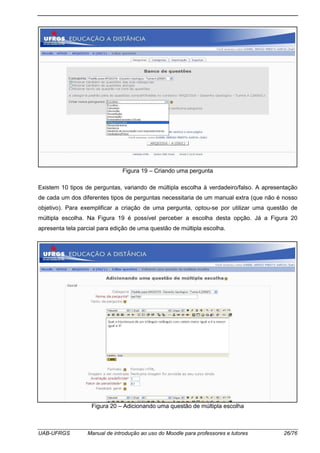 UAB-UFRGS Manual de introdução ao uso do Moodle para professores e tutores 26/76
Figura 19 – Criando uma pergunta
Existem 10 tipos de perguntas, variando de múltipla escolha à verdadeiro/falso. A apresentação
de cada um dos diferentes tipos de perguntas necessitaria de um manual extra (que não é nosso
objetivo). Para exemplificar a criação de uma pergunta, optou-se por utilizar uma questão de
múltipla escolha. Na Figura 19 é possível perceber a escolha desta opção. Já a Figura 20
apresenta tela parcial para edição de uma questão de múltipla escolha.
Figura 20 – Adicionando uma questão de múltipla escolha
 