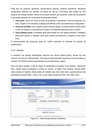 UAB-UFRGS Manual de introdução ao uso do Moodle para professores e tutores 27/76
Cada tipo de pergunta apresenta características próprias, podendo apresentar elementos
configuráveis distintos. No exemplo da Figura 20, tem-se o formulário para edição de uma
pergunta de múltipla escolha. Abaixo os principais quadros que aparecem neste tipo de pergunta
e que podem aparecer em outros tipos de perguntas também:
• caixa geral: ocorre em todos os tipos de perguntas e apresenta o nome da pergunta, seu
texto, imagem a ser mostrada, avaliação pré-definida, entre outros elementos configuráveis;
• caixas de escolhas: com a opção correta e demais opções. É possível definir nestas caixas
o texto de resposta, a nota atribuída a opção e um feedback específico para a mesma;
• caixa feedback geral: o feedback geral está dividido em três opções distintas: o feedback
para quem acertou a resposta, para quem acertou parcialmente a resposta e para quem
errou.
O gerenciamento das perguntas pode ser melhor apreciado na atividade de criação de
questionários.
3.4.9 Arquivos
O professor que desejar disponibilizar arquivos aos alunos poderá fazê-lo através do item
“Arquivo” da caixa de ‘Administração’. Os arquivos disponibilizados deverão ser encaminhados ao
‘servidor’ da UFRGS conforme apresentado nos procedimentos a seguir.
Uma vez feita a seleção, a tela da Figura 21 apresentará as opções ‘Criar diretório’, ‘Selecionar
tudo’, ‘Anular todas as seleções’ e ‘Enviar um arquivo’. A opção ‘Criar diretório’ permite definir
novas pastas de trabalho. Estas pastas de trabalho são muito úteis para o gerenciamento dos
conteúdos por áreas (Aula 1, Aula 2, etc.) ou por tipos de arquivos (PDF, JPG, DOC, XLS).
Figura 21 – Gerenciando arquivos e diretórios
 